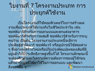 ใบงานที่ 7 โครงงานประเภท การ
ประยุกต์ใช้งาน
เป็นโครงงานที่ใช้คอมพิวเตอร์ในการสร้างผล
งานเพื่อประยุกต์ใช้งานจริงในชีวิตประจำาวัน เช่น
ซอฟต์แวร์สำาหรับการออกแบบและตกแต่งอาคาร
ซอฟต์แวร์สำาหรับการผสมสี ซอฟต์แวร์สำาหรับการระบุ
คนร้าย เป็นต้น โครงงานงานประเภทนี้จะมีการ
ประดิษฐ์ฮาร์ดแวร์ ซอฟต์แวร์ หรืออุปกรณ์ใช้สอยต่าง
ๆ ซึ่งอาจจะสร้างใหม่หรือปรับปรุงดัดแปลงของเดิมที่มี
อยู่แล้วให้มีประสิทธิภาพสูงขึ้นก็ได้ โครงงานลักษณะนี้
จะต้องศึกษาและวิเคราะห์ความต้องการของผู้ใช้ก่อน
แล้วนำาข้อมูลที่ได้มาใช้ในการออกแบบ และพัฒนา
สิ่งของนั้น ๆ
 