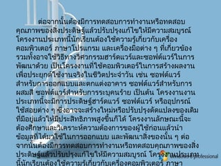 ต่อจากนั้นต้องมีการทดสอบการทำางานหรือทดสอบ
คุณภาพของสิ่งประดิษฐ์แล้วปรับปรุงแก้ไขให้มีความสมบูรณ์
โครงงานประเภทนี้นักเรียนต้องใช้ความรู้เกี่ยวกับเครื่อง
คอมพิวเตอร์ ภาษาโปรแกรม และเครื่องมือต่าง ๆ ที่เกี่ยวข้อง
รวมทั้งอาจใช้วิธีทางวิศวกรรมฮาร์ดแวร์และซอฟต์แวร์ในการ
พัฒนาด้วย เป็นโครงงานที่ใช้คอมพิวเตอร์ในการสร้างผลงาน
เพื่อประยุกต์ใช้งานจริงในชีวิตประจำาวัน เช่น ซอฟต์แวร์
สำาหรับการออกแบบและตกแต่งอาคาร ซอฟต์แวร์สำาหรับการ
ผสมสี ซอฟต์แวร์สำาหรับการระบุคนร้าย เป็นต้น โครงงานงาน
ประเภทนี้จะมีการประดิษฐ์ฮาร์ดแวร์ ซอฟต์แวร์ หรืออุปกรณ์
ใช้สอยต่าง ๆ ซึ่งอาจจะสร้างใหม่หรือปรับปรุงดัดแปลงของเดิม
ที่มีอยู่แล้วให้มีประสิทธิภาพสูงขึ้นก็ได้ โครงงานลักษณะนี้จะ
ต้องศึกษาและวิเคราะห์ความต้องการของผู้ใช้ก่อนแล้วนำา
ข้อมูลที่ได้มาใช้ในการออกแบบ และพัฒนาสิ่งของนั้น ๆ ต่อ
จากนั้นต้องมีการทดสอบการทำางานหรือทดสอบคุณภาพของสิ่ง
ประดิษฐ์แล้วปรับปรุงแก้ไขให้มีความสมบูรณ์ โครงงานประเภท
นี้นักเรียนต้องใช้ความรู้เกี่ยวกับเครื่องคอมพิวเตอร์ ภาษา
 