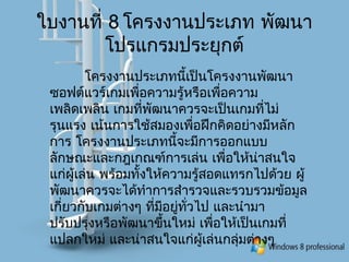 ใบงานที่ 8 โครงงานประเภท พัฒนา
โปรแกรมประยุกต์
โครงงานประเภทนี้เป็นโครงงานพัฒนา
ซอฟต์แวร์เกมเพื่อความรู้หรือเพื่อความ
เพลิดเพลิน เกมที่พัฒนาควรจะเป็นเกมที่ไม่
รุนแรง เน้นการใช้สมองเพื่อฝึกคิดอย่างมีหลัก
การ โครงงานประเภทนี้จะมีการออกแบบ
ลักษณะและกฎเกณฑ์การเล่น เพื่อให้น่าสนใจ
แก่ผู้เล่น พร้อมทั้งให้ความรู้สอดแทรกไปด้วย ผู้
พัฒนาควรจะได้ทำาการสำารวจและรวบรวมข้อมูล
เกี่ยวกับเกมต่างๆ ที่มีอยู่ทั่วไป และนำามา
ปรับปรุงหรือพัฒนาขึ้นใหม่ เพื่อให้เป็นเกมที่
แปลกใหม่ และน่าสนใจแก่ผู้เล่นกลุ่มต่างๆ
 
