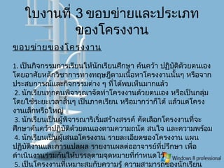 ใบงานที่ 3 ขอบข่ายและประเภท
ของโครงงาน
ขอบข่ายของโครงงาน
1. เป็นกิจกรรมการเรียนให้นักเรียนศึกษา ค้นคว้า ปฏิบัติดัวยตนเอง
โดยอาศัยหลักวิชาการทางทฤษฎีตามเนื้อหาโครงงานนั้นๆ หรือจาก
ประสบการณ์และกิจกรรมต่าง ๆ ที่ได้พบเห็นมากแล้ว
2. นักเรียนทุกคนพิจารณาจัดทำาโครงงานด้วยตนเอง หรือเป็นกลุ่ม
โดยใช้ระยะเวลาสั้นๆ เป็นภาคเรียน หรือมากว่าก็ได้ แล้วแต่โครง
งานเล็กหรือใหญ่
3. นักเรียนเป็นผู้พิจารณาริเริ่มสร้างสรรค์ คัดเลือกโครงงานที่จะ
ศึกษาค้นคว้าปฏิบัติด้วยตนเองตามความถนัด สนใจ และความพร้อม
4. นักเรียนเป็นผู้เสนอโครงงาน รายละเอียดของโครงงาน แผน
ปฏิบัติงานและการแปลผล รายงานผลต่ออาจารย์ที่ปรึกษา เพื่อ
ดำาเนินงานร่วมกันให้บรรลุตามจุดหมายที่กำาหนดไว้
5. เป็นโครงงานที่เหมาะสมกับความรู้ ความสามารถของนักเรียน
 