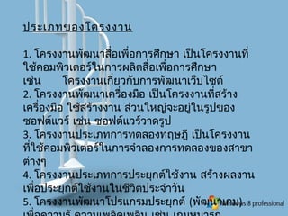 ประเภทของโครงงาน
1. โครงงานพัฒนาสื่อเพื่อการศึกษา เป็นโครงงานที่
ใช้คอมพิวเตอร์ในการผลิตสื่อเพื่อการศึกษา
เช่น โครงงานเกี่ยวกับการพัฒนาเว็บไซต์
2. โครงงานพัฒนาเครื่องมือ เป็นโครงงานที่สร้าง
เครื่องมือ ใช้สร้างงาน ส่วนใหญ่จะอยู่ในรูปของ
ซอฟต์แวร์ เช่น ซอฟต์แวร์วาดรูป
3. โครงงานประเภทการทดลองทฤษฎี เป็นโครงงาน
ที่ใช้คอมพิวเตอร์ในการจำาลองการทดลองของสาขา
ต่างๆ
4. โครงงานประเภทการประยุกต์ใช้งาน สร้างผลงาน
เพื่อประยุกต์ใช้งานในชีวิตประจำาวัน
5. โครงงานพัฒนาโปรแกรมประยุกต์ (พัฒนาเกม)
 