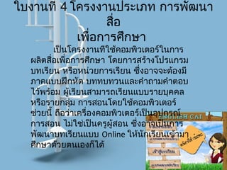 ใบงานที่ 4 โครงงานประเภท การพัฒนา
สื่อ
เพื่อการศึกษา
เป็นโครงงานทีใช้คอมพิวเตอร์ในการ
ผลิตสื่อเพื่อการศึกษา โดยการสร้างโปรแกรม
บทเรียน หรือหน่วยการเรียน ซึ่งอาจจะต้องมี
ภาคแบบฝึกหัด บททบทวนและคำาถามคำาตอบ
ไว้พร้อม ผู้เรียนสามารถเรียนแบบรายบุคคล
หรือรายกลุ่ม การสอนโดยใช้คอมพิวเตอร์
ช่วยนี้ ถือว่าเครื่องคอมพิวเตอร์เป็นอุปกรณ์
การสอน ไม่ใช่เป็นครูผู้สอน ซึ่งอาจเป็นการ
พัฒนาบทเรียนแบบ Online ให้นักเรียนเข้ามา
ศึกษาด้วยตนเองก็ได้
 
