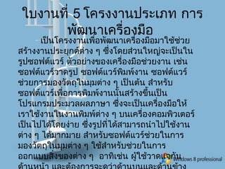 ใบงานที่ 5 โครงงานประเภท การ
พัฒนาเครื่องมือ
เป็นโครงงานเพื่อพัฒนาเครื่องมือมาใช้ช่วย
สร้างงานประยุกต์ต่าง ๆ ซึ่งโดยส่วนใหญ่จะเป็นใน
รูปซอฟต์แวร์ ตัวอย่างของเครื่องมือช่วยงาน เช่น
ซอฟต์แวร์วาดรูป ซอฟต์แวร์พิมพ์งาน ซอฟต์แวร์
ช่วยการมองวัตถุในมุมต่าง ๆ เป็นต้น สำาหรับ
ซอฟต์แวร์เพื่อการพิมพ์งานนั้นสร้างขึ้นเป็น
โปรแกรมประมวลผลภาษา ซึ่งจะเป็นเครื่องมือให้
เราใช้งานในงานพิมพ์ต่าง ๆ บนเครื่องคอมพิวเตอร์
เป็นไปได้โดยง่าย ซึ่งรูปที่ได้สามารถนำาไปใช้งาน
ต่าง ๆ ได้มากมาย สำาหรับซอฟต์แวร์ช่วยในการ
มองวัตถุในมุมต่าง ๆ ใช้สำาหรับช่วยในการ
ออกแบบสิ่งของต่าง ๆ อาทิเช่น ผู้ใช้วาดแจกัน
 