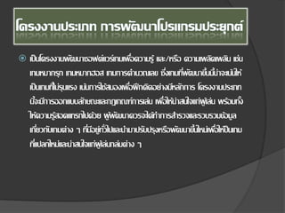  เป็นโครงงานพัฒนาซอฟต์แวร์เกมเพื่อความรู้ และ/หรือ ความเพลิดเพลิน เช่น
เกมหมากรุก เกมหมากฮอส เกมการคํานวณเลข ซึ่งเกมที่พัฒนาขึ้นนี้น่าจะเน้นให้
เป็นเกมที่ไม่รุนแรง เน้นการใช้สมองเพื่อฝึกคิดอย่างมีหลักการ โครงงานประเภท
นี้จะมีการออกแบบลักษณะและกฎเกณฑ์การเล่น เพื่อให้น่าสนใจแก่ผู้เล่น พร้อมทั้ง
ให้ความรู้สอดแทรกไปด้วย ผู้พัฒนาควรจะได้ทําการสํารวจและรวบรวมข้อมูล
เกี่ยวกับเกมต่าง ๆ ที่มีอยู่ทั่วไปและนํามาปรับปรุงหรือพัฒนาขึ้นใหม่เพื่อให้ป็นเกม
ที่แปลกใหม่และน่าสนใจแก่ผู้เล่นกล่มต่าง ๆ
 