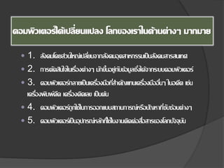  1. สังคมโดยส่วนใหญ่เปลี่ยนจากสังคมอุตสาหกรรมเป็นสังคมสารสนเทศ
 2. การตัดสินใจในเรื่องต่างๆ มักขึ้นอยู่กับข้อมูลซึ่งได้จากระบบคอมพิวเตอร์
 3. คอมพิวเตอร์กลายเป็นเครื่องมือที่สําคัญแทนเครื่องมืออื่นๆ ในอดีต เช่น
เครื่องพิมพ์ดีด เครื่องคิดเลข เป็นต้น
 4. คอมพิวเตอร์ถูกใช้ในการออกแบบสถานการณ์หรือปัญหาที่ซับซ้อนต่างๆ
 5. คอมพิวเตอร์เป็นอุปกรณ์หลักที่ใช้ในงานติดต่อสื่อสารของโลกปัจจุบัน
 