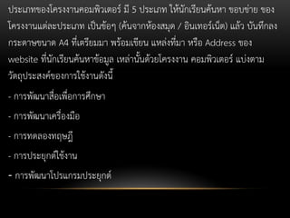 ประเภทของโครงงานคอมพิวเตอร์ มี 5 ประเภท ให้นักเรียนค้นหา ขอบข่าย ของ
โครงงานแต่ละประเภท เป็นข้อๆ (ค้นจากห้องสมุด / อินเทอร์เน็ต) แล้ว บันทึกลง
กระดาษขนาด A4 ที่เตรียมมา พร้อมเขียน แหล่งที่มา หรือ Address ของ
website ที่นักเรียนค้นหาข้อมูล เหล่านั้นด้วยโครงงาน คอมพิวเตอร์ แบ่งตาม
วัตถุประสงค์ของการใช้งานดังนี้
- การพัฒนาสื่อเพื่อการศึกษา

- การพัฒนาเครื่องมือ
- การทดลองทฤษฎี

- การประยุกต์ใช้งาน
- การพัฒนาโปรแกรมประยุกต์

 