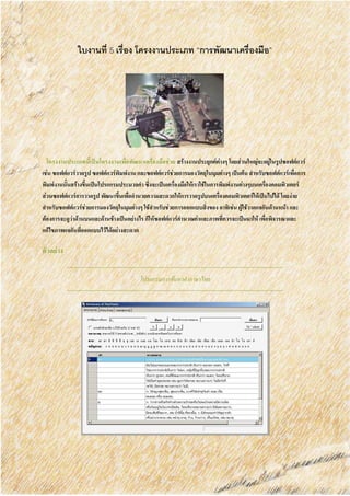 ใบงานที่ 5 เรื่อง โครงงานประเภท “การพัฒนาเครื่องมือ”
โครงงานประเภทนี้เป็นโครงงานเพื่อพัฒนาเครื่องมือช่วย สร้างงานประยุกต์ต่างๆ โดยส่วนใหญ่จะอยู่ในรูปซอฟต์แวร์
เช่น ซอฟต์แวร์วาดรูป ซอฟต์แวร์พิมพ์งาน และซอฟต์แวร์ช่วยการมองวัตถุในมุมต่างๆ เป็นต้น สาหรับซอฟต์แวร์เพื่อการ
พิมพ์งานนั้นสร้างขึ้นเป็นโปรแกรมประมวลคา ซึ่งจะเป็นเครื่องมือให้เราใช้ในการพิมพ์งานต่างๆบนเครื่องคอมพิวเตอร์
ส่วนซอฟต์แวร์การวาดรูป พัฒนาขึ้นเพื่ออานวยความสะดวกให้การวาดรูปบนเครื่องคอมพิวเตอร์ให้เป็นไปได้ โดยง่าย
สาหรับซอฟต์แวร์ช่วยการมองวัตถุในมุมต่างๆ ใช้สาหรับช่วยการออกแบบสิ่งของ อาทิเช่น ผู้ใช้วาดแจกันด้านหน้า และ
ต้องการจะดูว่าด้านบนและด้านข้างเป็นอย่างไร ก็ให้ซอฟต์แวร์คานวณค่าและภาพที่ควรจะเป็นมาให้ เพื่อพิจารณาและ
แก้ไขภาพแจกันที่ออกแบบไว้ได้อย่างสะดวก
ตัวอย่าง
โปรแกรมการค้นหาคาภาษาไทย
 