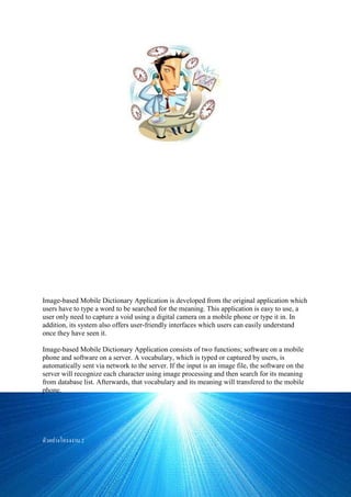 ชื่อโครงงาน โปรแกรมประยุกต์พจนานุกรมสาหรับโทรศัพท์มือถือบนพื้นฐานภาพ ประเภทMobile Application ชื่อ
ผู้ทาโครงงาน นาย วรพงศ์ โรจน์เรืองมาศ , นางสาว ศุภิสรา จันทราภิสิทธิ์ ชื่ออาจารย์ที่ปรึกษา ผศ.ดร. รัชลิดา
ลิปิกรณ์ สถาบันการศึกษา จุฬาลงกรณ์มหาวิทยาลัย ระดับชั้น ปริญญาตรี หมวดวิชา คอมพิวเตอร์ วัน/เดือน/ปี ทา
โครงงาน1/1/2541 บทคัดย่อ โปรแกรม พจนานุกรมสาหรับโทรศัพท์มือถือบนพื้นฐานภาพนี้ ได้ถูกพัฒนามาจาก
โปรแกรมแบบเดิมที่ผู้ใช้ต้องพิมพ์คาศัพท์โดยกดปุ่มตัวเลข เพื่อหาความหมาย เพื่อให้ผู้ใช้สะดวกสบายในการใช้งานเพียง
แค่ถ่ายภาพคาศัพท์ที่ต้องการ รวมถึงระบบการใช้งานที่เข้าใจง่าย และสามารถใช้งานได้จากที่ใดก็ได้ ทั้งนี้ยังคงมีรูปแบบ
การพิมพ์คาศัพท์แบบเดิมอยู่
โปรแกรมพจนานุกรมสาหรับโทรศัพท์มือถือบนพื้นฐานภาพ ประกอบด้วย 2 ส่วน คือ ส่วนของโปรแกรมบน
โทรศัพท์มือถือ และส่วนเซิร์ฟเวอร์ โดยผู้ใช้สามารถคีย์หรือถ่ายภาพคาศัพท์บนโทรศัพท์มือถือ แล้วส่งคา หรือภาพถ่ายนั้น
ผ่านเครือข่าย ไปยังเครื่องเซิร์ฟเวอร์ โดยให้เครื่องเซิร์ฟเวอร์ทาการวิเคราะห์ภาพคาศัพท์ออกมาเป็นตัวอักษร ด้วยหลักการ
การประมวลผลภาพ และหาความหมายคาศัพท์นั้นจากฐานข้อมูลคาศัพท์ จากนั้นจึงส่งความหมายของคาศัพท์กลับมายัง
โทรศัพท์มือถือ
Image-based Mobile Dictionary Application is developed from the original application which
users have to type a word to be searched for the meaning. This application is easy to use, a
user only need to capture a void using a digital camera on a mobile phone or type it in. In
addition, its system also offers user-friendly interfaces which users can easily understand
once they have seen it.
Image-based Mobile Dictionary Application consists of two functions; software on a mobile
phone and software on a server. A vocabulary, which is typed or captured by users, is
automatically sent via network to the server. If the input is an image file, the software on the
server will recognize each character using image processing and then search for its meaning
from database list. Afterwards, that vocabulary and its meaning will transfered to the mobile
phone.
ตัวอย่างโครงงาน 2
 