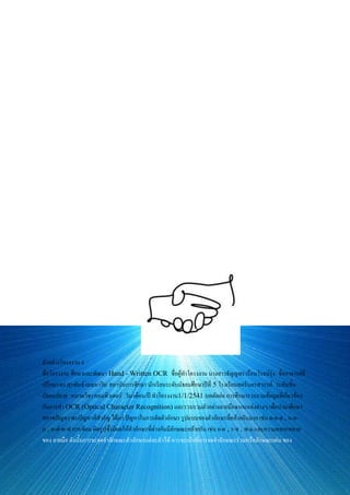 การ simulate และพัฒนาด้าน software ต่อไป
งานวิจัยนี้อยู่ระหว่างการดาเนินการจากหลาย ๆ ฝ่ายที่เกี่ยวข้อง และได้รับการตอบรับการจดทะเบียนลิทธิบัตรเรียบร้อยแล้ว
ตัวอย่างโครงงาน 3
ชื่อโครงงาน Shader 3D เพื่อ การพัฒนาซอฟต์แวร์เกมส์ ชื่อผู้ทาโครงงาน นายกฤชวัฒน์ เวชสาร ชื่ออาจารย์ที่ปรึกษา
ดร.วิวาราช พรแก้ว สถาบันการศึกษา โรงเรียนเทพศิรินทร์ ระดับชั้น มัธยมปลาย หมวดวิชา คอมพิวเตอร์ วัน/เดือน/ปี
ทาโครงงาน ไม่ระบุ บทคัดย่อ คอมพิวเตอร์กราฟิกได้เข้ามามีบทบาทในงานวิจัยด้านต่าง ๆ กว่า 20 ปี ทั้งยังมีการพัฒนา
อย่างต่อเนื่องจนปัจจุบันมีความใกล้ชิด และเกี่ยวข้องกับชีวิตประจาวันมากขึ้น เพราะการประยุกต์ใช้คอมพิวเตอร์กราฟิกกับ
สาขาวิชาต่าง ๆ อานวยให้การทางานนั้นมีประสิทธิภาพ ถูกต้อง แม่นยา สะดวกและเหมาะสมต่อการนาข้อมูลไปใช้
วิเคราะห์ แก้ปัญหา และ/หรือใช้กับงานประยุกต์ที่มีความสลับซับซ้อนมาก ๆ ได้ แต่จานวนข้อมูลป้อน (Data input) ใน
การประมวลผล (Process) แปรผันตรงกับจานวนเวลาที่ใช้ และชุดคาสั่งมักเป็นจานวนชนิดทศนิยม (float) ซึ่งทาให้มี
ค่าหน่วงเวลา (latency) ในการทางานมาก โครงงาน 3D Shader for Game Programming นี้ มุ่งพัฒนา
ต้นแบบ Mini-3D Graphics Engine สาหรับ การพัฒนาเกมส์ ในส่วนGraphics core โดยอาศัยเทคนิค
การ Optimizing code ร่วมกับการวาง Prototyping แบบพิเศษให้เข้ากับ Hardware Functions (Logical
Layers)ของ CPU และ Display card ให้การแสดงผลมีประสิทธิภาพสูงขึ้น และเป็นการใช้ทรัพยากรที่คุ้มค่า เพื่อ
ลด causes of bottlenecks และ penaltiesโดยส่วนของฮาร์ดแวร์ใช้ AMD Processor และ nVidia
GeFocre Display card series ส่วนของการ Programming ใช้ OpenGL ในการพัฒนาโปรแกรมเพื่อการ
ทดสอบ
ตัวอย่างโครงงาน 4
ชื่อโครงงาน ศึกษาและพัฒนา Hand - Written OCR ชื่อผู้ทาโครงงาน นางสาวธัญญพร เรือนโรจน์รุ่ง ชื่ออาจารย์ที่
ปรึกษา ดร.สุรพันธ์ เมฆนาวิน สถาบันการศึกษา นักเรียนระดับมัธยมศึกษาปีที่ 5 โรงเรียนสตรีนครสวรรค์ ระดับชั้น
มัธยมปลาย หมวดวิชา คอมพิวเตอร์ วัน/เดือน/ปี ทาโครงงาน1/1/2541 บทคัดย่อ การศึกษารวบรวมข้อมูลที่เกี่ยวข้อง
กับการทา OCR (Optical Character Recognition) และรวบรวมตัวอย่างลายมือจากแหล่งต่างๆ เพื่อนามาศึกษา
สภาพปัญหา พบปัญหาที่สาคัญ ได้แก่ ปัญหาในการตัดตัวอักษร รูปแบบของตัวอักษรที่คล้ายกันมาก เช่น ด-ค-ต , ก-ถ-
ภ , ผ-ฝ-พ-ฟ การเขียน ผิดรูปซึ่งมีผลให้ตัวอักษรที่ต่างกันมีลักษณะคล้ายกัน เช่น ย-ผ , ร-ช , พ-ม และความหลากหลาย
ของ ลายมือ ดังนั้นการจะจดจาลักษณะตัวอักษรแต่ละตัวได้ ควรจะเน้นที่การจดจาลักษณะร่วมหรือลักษณะเด่น ของ
 