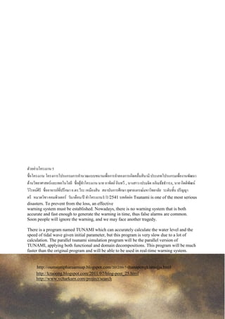 ตัวอักษรนั้น จากลายมือที่ต่างกัน โดยการพิจารณาว่าตัวอักษร คือ กราฟที่ประกอบด้วยจุดยอดและขอบที่ลากเชื่อมจุด
แล้วแทนอักษรแต่ละตัวด้วยจุด แต่เกิดปัญหาว่าไม่สามารถระบุได้ชัดเจน ว่า ลักษณะของจุดนั้นจะใช้แทนตัวอักษรตัวใด
จึงเพิ่มแฟกเตอร์บางอย่างเข้าไป คือ เพิ่มจานวนจุดในบริเวณ จุดตัด จุดปลายและจุดสุดขอบด้านต่าง ๆ กาหนดลาดับ
ของจุด อักษรที่คล้ายกันมากและใช้ลักษณะเด่น ของตัวนั้นแทนจุดในบางตาแหน่ง ทาให้ความชัดเจนมากขึ้นและจะได้
พิจารณาวิธีการอื่น ๆ เช่น การใช้อัตราส่วนของระยะระหว่างจุด การพิจารณาจุดเริ่มต้นและจุดสุดท้ายของตัวอักษรในการ
แบ่งกลุ่มตัวอักษรให้ เหลือตัวที่พิจารณาน้อยลง แต่เนื่องจากตัวอักษรภาษาไทยมีความซับซ้อนและมีรายละเอียด
ค่อนข้างมาก จึงมุ่งเน้นให้สามารถรู้จาตัวเลข0-9ให้ได้ก่อนเพื่อนาไปใช้ในการคัดแยกจดหมาย
เนื่องจากรูปแบบลายมือที่พบบ่อยในการเขียนตัวเลขมีไม่มากนัก เมื่อแทนตัวเลขด้วยจุดที่มีการกาหนดลาดับ พิจารณา
จุดเริ่มต้นและจุดสุดท้ายของตัวเลขแล้ว ก็สามารถแยกความแยกต่างของตัวเลขแต่ละตัวได้ค่อนข้างมาก นอกจากนี้จะใช้
วิธีต่าง ๆ มาประกอบเพื่อเพิ่มความถูกต้อง ได้แก่ การพิจารณาตาแหน่งของจุดโดยให้ความสาคัญกับทิศทางมากกว่า
ระยะทาง โดยกาหนดทิศทางเพียง 8 ทิศ ถ้ามีทิศต่างไปจากทิศที่กาหนด จะหาว่ามีทิศใกล้เคียงกับทิศใดที่มกที่สุดและ
กาหนดให้เป็นทิศนั้น พิจารณาจากจานวนจุดที่ใกล้เคียงกัน และพิจารณาจากลักษณะเด่ของตัวเลข ก็จะเพิ่มความถูกต้อง
ได้ในระดับหนึ่ง
สาหรับปัญหาในการอ่านตัวเลขซึ่งอาจพบได้ เช่น การเขียนตัวเลขสองตัวติดกัน หรือการเขียนตัวเลขตัวเดียวแต่เส้นไม่
ต่อเนื่องอาจทาให้เกิดความสับสนได้ และปัญหาที่สาคัญอีกประการหนึ่งคือ การเขียนผิดรูปซึ่งทาให้ยากแก่การจาแนกว่า
ตัวเลขตัวใด ซึ่งยังจะต้องศึกษาและพัฒนาต่อไป
ตัวอย่างโครงงาน 5
ชื่อโครงงาน โครงการโปรแกรมการคานวณแบบขนานเพื่อการจาลองการเกิดคลื่นสินามิ ประเภทโปรแกรมเพื่องานพัฒนา
ด้านวิทยาศาสตร์และเทคโนโลยี ชื่อผู้ทาโครงงาน นาย อาทิตย์ อินทวี , นางสาว เปรมจิต อภิเมธ๊ธธาารง, นาย กิตติพัฒน์
วิโรจน์ศิริ ชื่ออาจารย์ที่ปรึกษา อ.ดร.วีระ เหมืองสิน สถาบันการศึกษา จุฬาลงกรณ์มหาวิทยาลัย ระดับชั้น ปริญญา
ตรี หมวดวิชา คอมพิวเตอร์ วัน/เดือน/ปี ทาโครงงาน1/1/2541 บทคัดย่อ Tsunami is one of the most serious
disasters. To prevent from the loss, an effective
warning system must be established. Nowadays, there is no warning system that is both
accurate and fast enough to generate the warning in time, thus false alarms are common.
Soon people will ignore the warning, and we may face another tragedy.
There is a program named TUNAMI which can accurately calculate the water level and the
speed of tidal wave given initial parameter, but this program is very slow due to a lot of
calculation. The parallel tsunami simulation program will be the parallel version of
TUNAMI, applying both functional and domain decompositions. This program will be much
faster than the original program and will be able to be used in real-time warning system.
http://oumsunipharuamsap.blogspot.com/2012/09/7-thanapongkiatsujja.html
http://kruoong.blogspot.com/2011/07/blog-post_25.html
http://www.vcharkarn.com/project/search
 