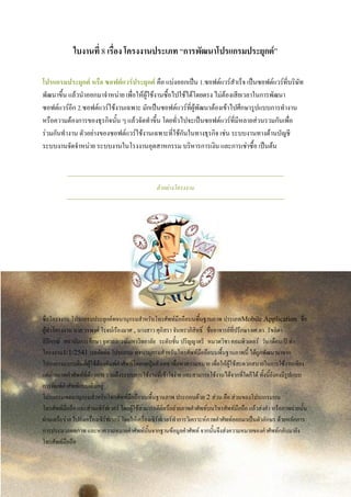 ใบงานที่ 8 เรื่อง โครงงานประเภท “การพัฒนาโปรแกรมประยุกต์”
โปรแกรมประยุกต์ หรือ ซอฟต์แวร์ประยุกต์ คือ แบ่งออกเป็น 1.ซอฟต์แวร์สาเร็จ เป็นซอฟต์แวร์ที่บริษัท
พัฒนาขึ้น แล้วนาออกมาจาหน่าย เพื่อให้ผู้ใช้งานซื้อไปใช้ได้โดยตรง ไม่ต้องเสียเวลาในการพัฒนา
ซอฟต์แวร์อีก 2.ซอฟต์แวร์ใช้งานเฉพาะ มักเป็นซอฟต์แวร์ที่ผู้พัฒนาต้องเข้าไปศึกษารูปแบบการทางาน
หรือความต้องการของธุรกิจนั้น ๆ แล้วจัดทาขึ้น โดยทั่วไปจะเป็นซอฟต์แวร์ที่มีหลายส่วนรวมกันเพื่อ
ร่วมกันทางาน ตัวอย่างของซอฟต์แวร์ใช้งานเฉพาะที่ใช้กันในทางธุรกิจ เช่น ระบบงานทางด้านบัญชี
ระบบงานจัดจาหน่าย ระบบงานในโรงงานอุตสาหกรรม บริหารการเงิน และการเช่าซื้อ เป็นต้น
ตัวอย่างโครงงาน
ชื่อโครงงาน โปรแกรมประยุกต์พจนานุกรมสาหรับโทรศัพท์มือถือบนพื้นฐานภาพ ประเภทMobile Application ชื่อ
ผู้ทาโครงงาน นาย วรพงศ์ โรจน์เรืองมาศ , นางสาว ศุภิสรา จันทราภิสิทธิ์ ชื่ออาจารย์ที่ปรึกษา ผศ.ดร. รัชลิดา
ลิปิกรณ์ สถาบันการศึกษา จุฬาลงกรณ์มหาวิทยาลัย ระดับชั้น ปริญญาตรี หมวดวิชา คอมพิวเตอร์ วัน/เดือน/ปี ทา
โครงงาน1/1/2541 บทคัดย่อ โปรแกรม พจนานุกรมสาหรับโทรศัพท์มือถือบนพื้นฐานภาพนี้ ได้ถูกพัฒนามาจาก
โปรแกรมแบบเดิมที่ผู้ใช้ต้องพิมพ์คาศัพท์โดยกดปุ่มตัวเลข เพื่อหาความหมาย เพื่อให้ผู้ใช้สะดวกสบายในการใช้งานเพียง
แค่ถ่ายภาพคาศัพท์ที่ต้องการ รวมถึงระบบการใช้งานที่เข้าใจง่าย และสามารถใช้งานได้จากที่ใดก็ได้ ทั้งนี้ยังคงมีรูปแบบ
การพิมพ์คาศัพท์แบบเดิมอยู่
โปรแกรมพจนานุกรมสาหรับโทรศัพท์มือถือบนพื้นฐานภาพ ประกอบด้วย 2 ส่วน คือ ส่วนของโปรแกรมบน
โทรศัพท์มือถือ และส่วนเซิร์ฟเวอร์ โดยผู้ใช้สามารถคีย์หรือถ่ายภาพคาศัพท์บนโทรศัพท์มือถือ แล้วส่งคา หรือภาพถ่ายนั้น
ผ่านเครือข่าย ไปยังเครื่องเซิร์ฟเวอร์ โดยให้เครื่องเซิร์ฟเวอร์ทาการวิเคราะห์ภาพคาศัพท์ออกมาเป็นตัวอักษร ด้วยหลักการ
การประมวลผลภาพ และหาความหมายคาศัพท์นั้นจากฐานข้อมูลคาศัพท์ จากนั้นจึงส่งความหมายของคาศัพท์กลับมายัง
โทรศัพท์มือถือ
 