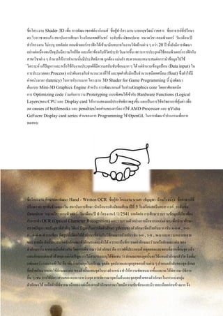 ชื่อโครงงาน Shader 3D เพื่อ การพัฒนาซอฟต์แวร์เกมส์ ชื่อผู้ทาโครงงาน นายกฤชวัฒน์ เวชสาร ชื่ออาจารย์ที่ปรึกษา
ดร.วิวาราช พรแก้ว สถาบันการศึกษา โรงเรียนเทพศิรินทร์ ระดับชั้น มัธยมปลาย หมวดวิชา คอมพิวเตอร์ วัน/เดือน/ปี
ทาโครงงาน ไม่ระบุ บทคัดย่อ คอมพิวเตอร์กราฟิกได้เข้ามามีบทบาทในงานวิจัยด้านต่าง ๆ กว่า 20 ปี ทั้งยังมีการพัฒนา
อย่างต่อเนื่องจนปัจจุบันมีความใกล้ชิด และเกี่ยวข้องกับชีวิตประจาวันมากขึ้น เพราะการประยุกต์ใช้คอมพิวเตอร์กราฟิกกับ
สาขาวิชาต่าง ๆ อานวยให้การทางานนั้นมีประสิทธิภาพ ถูกต้อง แม่นยา สะดวกและเหมาะสมต่อการนาข้อมูลไปใช้
วิเคราะห์ แก้ปัญหา และ/หรือใช้กับงานประยุกต์ที่มีความสลับซับซ้อนมาก ๆ ได้ แต่จานวนข้อมูลป้อน (Data input) ใน
การประมวลผล (Process) แปรผันตรงกับจานวนเวลาที่ใช้ และชุดคาสั่งมักเป็นจานวนชนิดทศนิยม (float) ซึ่งทาให้มี
ค่าหน่วงเวลา (latency) ในการทางานมาก โครงงาน 3D Shader for Game Programming นี้ มุ่งพัฒนา
ต้นแบบ Mini-3D Graphics Engine สาหรับ การพัฒนาเกมส์ ในส่วนGraphics core โดยอาศัยเทคนิค
การ Optimizing code ร่วมกับการวาง Prototyping แบบพิเศษให้เข้ากับ Hardware Functions (Logical
Layers)ของ CPU และ Display card ให้การแสดงผลมีประสิทธิภาพสูงขึ้น และเป็นการใช้ทรัพยากรที่คุ้มค่า เพื่อ
ลด causes of bottlenecks และ penaltiesโดยส่วนของฮาร์ดแวร์ใช้ AMD Processor และ nVidia
GeFocre Display card series ส่วนของการ Programming ใช้ OpenGL ในการพัฒนาโปรแกรมเพื่อการ
ทดสอบ
ชื่อโครงงาน ศึกษาและพัฒนา Hand - Written OCR ชื่อผู้ทาโครงงาน นางสาวธัญญพร เรือนโรจน์รุ่ง ชื่ออาจารย์ที่
ปรึกษา ดร.สุรพันธ์ เมฆนาวิน สถาบันการศึกษา นักเรียนระดับมัธยมศึกษาปีที่ 5 โรงเรียนสตรีนครสวรรค์ ระดับชั้น
มัธยมปลาย หมวดวิชา คอมพิวเตอร์ วัน/เดือน/ปี ทาโครงงาน1/1/2541 บทคัดย่อ การศึกษารวบรวมข้อมูลที่เกี่ยวข้อง
กับการทา OCR (Optical Character Recognition) และรวบรวมตัวอย่างลายมือจากแหล่งต่างๆ เพื่อนามาศึกษา
สภาพปัญหา พบปัญหาที่สาคัญ ได้แก่ ปัญหาในการตัดตัวอักษร รูปแบบของตัวอักษรที่คล้ายกันมาก เช่น ด-ค-ต , ก-ถ-
ภ , ผ-ฝ-พ-ฟ การเขียน ผิดรูปซึ่งมีผลให้ตัวอักษรที่ต่างกันมีลักษณะคล้ายกัน เช่น ย-ผ , ร-ช , พ-ม และความหลากหลาย
ของ ลายมือ ดังนั้นการจะจดจาลักษณะตัวอักษรแต่ละตัวได้ ควรจะเน้นที่การจดจาลักษณะร่วมหรือลักษณะเด่น ของ
ตัวอักษรนั้น จากลายมือที่ต่างกัน โดยการพิจารณาว่าตัวอักษร คือ กราฟที่ประกอบด้วยจุดยอดและขอบที่ลากเชื่อมจุด แล้ว
แทนอักษรแต่ละตัวด้วยจุด แต่เกิดปัญหาว่าไม่สามารถระบุได้ชัดเจน ว่า ลักษณะของจุดนั้นจะใช้แทนตัวอักษรตัวใด จึงเพิ่ม
แฟกเตอร์บางอย่างเข้าไป คือ เพิ่มจานวนจุดในบริเวณ จุดตัด จุดปลายและจุดสุดขอบด้านต่าง ๆ กาหนดลาดับของจุด อักษร
ที่คล้ายกันมากและใช้ลักษณะเด่น ของตัวนั้นแทนจุดในบางตาแหน่ง ทาให้ความชัดเจนมากขึ้นและจะได้พิจารณาวิธีการ
อื่น ๆ เช่น การใช้อัตราส่วนของระยะระหว่างจุด การพิจารณาจุดเริ่มต้นและจุดสุดท้ายของตัวอักษรในการแบ่งกลุ่ม
ตัวอักษรให้ เหลือตัวที่พิจารณาน้อยลง แต่เนื่องจากตัวอักษรภาษาไทยมีความซับซ้อนและมีรายละเอียดค่อนข้างมาก จึง
 