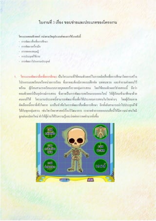 ใบงานที่ 3 เรื่อง ขอบข่ายและประเภทของโครงงาน
โครงงานคอมพิวเตอร์ แบ่งตามวัตถุประสงค์ของการใช้งานดังนี้
- การพัฒนาสื่อเพื่อการศึกษา
- การพัฒนาเครื่องมือ
- การทดลองทฤษฎี
- การประยุกต์ใช้งาน
- การพัฒนาโปรแกรมประยุกต์
1. โครงงานพัฒนาสื่อเพื่อการศึกษา เป็นโครงงานที่ใช้คอมพิวเตอร์ในการผลิตสื่อเพื่อการศึกษาโดยการสร้าง
โปรแกรมบทเรียนหรือหน่วยการเรียน ซึ่งอาจจะต้องมีภาคแบบฝึกหัด บททบทวน และคาถามคาตอบไว้
พร้อม ผู้เรียนสามารถเรียนแบบรายบุคคลหรือรายกลุ่มการสอน โดยใช้คอมพิวเตอร์ช่วยสอนนี้ ถือว่า
คอมพิวเตอร์เป็นอุปกรณ์การสอน ซึ่งอาจเป็นการพัฒนาบทเรียนแบบออนไลน์ ให้ผู้เรียนเข้ามาศึกษาด้วย
ตนเองก็ได้ โครงงานประเภทนี้สามารถพัฒนาขึ้นเพื่อใช้ประกอบการสอนในวิชาต่างๆ โดยผู้เรียนอาจ
คัดเลือกเนื้อหาที่เข้าใจยาก มาเป็นหัวข้อในการพัฒนาสื่อเพื่อการศึกษา อีกทั้งยังสามารถนาไปประยุกต์ใช้
ได้กับทุกกลุ่มสาระ เช่นวิชาวิทยาศาสตร์เรื่องวิวัฒนาการ เราอาจทาการออกแบบสื่อนี้ให้มีความน่าสนใจมี
ลูกเล่นแปลกใหม่ ทาให้ผู้อ่านได้รับความรู้และง่ายต่อการจดจามากยิ่งขึ้น
 