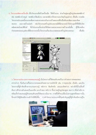 2. โครงงานพัฒนาเครื่องมือ เป็นโครงงานที่สร้างเครื่องมือ ใช้สร้างงาน ส่วนใหญ่จะอยู่ในรูปของซอฟต์แวร์
เช่น ซอฟต์แวร์วาดรูป ซอฟต์แวร์พิมพ์งาน และซอฟต์แวร์ช่วยการมองวัตถุในมุมต่างๆ เป็นต้น การผลิต
โครงงานประเภทนี้สามารถเพิ่มความสะดวกสบายในการสร้างผลงานที่จาเป็นต้องอาศัยความละเอียด
สะดวก และรวดเร็วแม่นยา เช่นโปรแกรมสร้างรูปทรงหลายมิติที่สามารถนาไปประยุกต์ใช้ได้กับวิชา
คณิตศาสตร์และฟิสิกส์ ซึ่งโปรแกรมนี้จะช่วยให้เกิดความสะดวกและรวดเร็วมากยิ่งขึ้น ผู้ใช้งานต้อง
กาหนดสเกลและรูปทรงที่ต้องการจากนั้นโปรแกรมก็จะประมวลผลและสร้างรูปทรงออกมา เป็นต้น
3. โครงงานประเภทการทดลองทฤษฎี เป็นโครงงานที่ใช้คอมพิวเตอร์ในการจาลองการทดลองของ
สาขาต่างๆ ซึ่งเป็นงานที่ไม่สามารถทดลองด้วยสถานการณ์จริงได้ เช่น การจุดระเบิด เป็นต้น และเป็น
โครงงานที่ผู้ทาต้องศึกษารวบรวมความรู้ หลักการ ข้อเท็จจริง และแนวคิดต่างๆ อย่างลึกซึ้งในเรื่องที่
ต้องการศึกษาแล้วเสนอเป็นแนวคิด แบบจาลอง หลักการ ซึ่งอาจอยู่ในรูปของสูตร สมการ หรือคาอธิบาย
พร้อมทั้งจาลองทฤษฏีด้วยคอมพิวเตอร์ให้ออกมาเป็นภาพ ภาพที่ได้ก็จะเปลี่ยนไปตามสูตรหรือสมการนั้น
ซึ่งจะทาให้ผู้เรียนมีความเข้าใจได้ดียิ่งขึ้น การทาโครงงานประเภทนี้มีจุดสาคัญอยู่ที่ผู้ทาต้องมีความรู้ใน
 