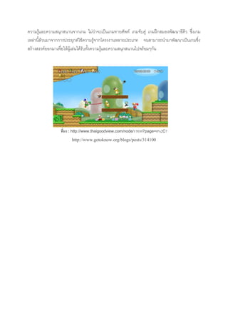 ความรู้และความสนุกสนานจากเกม ไม่ว่าจะเป็นเกมทายศัพท์ เกมจับคู่ เกมฝึกสมองพัฒนาอีคิว ซึ่งเกม
เหล่านี้ล้วนมาจากการประยุกต์ใช้ความรู้จากโครงงานหลายประเภท จนสามารถนามาพัฒนาเป็นเกมซึ่ง
สร้างสรรค์ออกมาเพื่อให้ผู้เล่นได้รับทั้งความรู้และความสนุกสนานไปพร้อมๆกัน
ที่มา : http://www.thaigoodview.com/node/17030?page=0%2C7
http://www.gotoknow.org/blogs/posts/314100
 