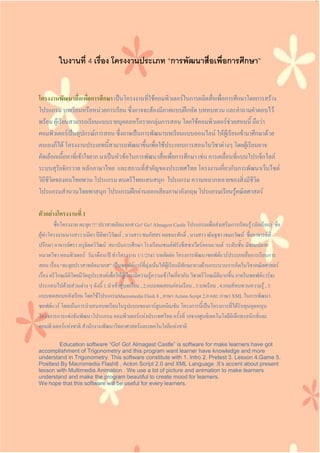 ใบงานที่ 4 เรื่อง โครงงานประเภท “การพัฒนาสื่อเพื่อการศึกษา”
โครงงานพัฒนาสื่อเพื่อการศึกษา เป็นโครงงานที่ใช้คอมพิวเตอร์ในการผลิตสื่อเพื่อการศึกษาโดยการสร้าง
โปรแกรม บทเรียนหรือหน่วยการเรียน ซึ่งอาจจะต้องมีภาคแบบฝึกหัด บททบทวน และคาถามคาตอบไว้
พร้อม ผู้เรียนสามารถเรียนแบบรายบุคคลหรือรายกลุ่มการสอน โดยใช้คอมพิวเตอร์ช่วยสอนนี้ ถือว่า
คอมพิวเตอร์เป็นอุปกรณ์การสอน ซึ่งอาจเป็นการพัฒนาบทเรียนแบบออนไลน์ ให้ผู้เรียนเข้ามาศึกษาด้วย
ตนเองก็ได้ โครงงานประเภทนี้สามารถพัฒนาขึ้นเพื่อใช้ประกอบการสอนในวิชาต่างๆ โดยผู้เรียนอาจ
คัดเลือกเนื้อหาที่เข้าใจยาก มาเป็นหัวข้อในการพัฒนาสื่อเพื่อการศึกษา เช่น การเคลื่อนที่แบบโปรเจ็กไตล์
ระบบสุริยจักรวาล หลักภาษาไทย และสถานที่สาคัญของประเทศไทย โครงงานเกี่ยวกับการพัฒนาเว็บไซต์
วิถีชีวิตของคนไทยพวน โปรแกรม ดนตรีไทยแสนสนุก โปรแกรม ความหลากหลายของสิ่งมีชีวิต
โปรแกรมสานวนไทยพาสนุก โปรแกรมฝึกอ่านออกเสียงภาษาอังกฤษ โปรแกรมเรียนรู้คณิตศาสตร์
ตัวอย่างโครงงานที่ 1
ชื่อโครงงาน ตะลุย !!! ปราสาทอัลมาเกส Go! Go! Almagest Castle โปรแกรมเพื่อส่งเสริมการเรียนรู้ (นักเรียน) ชื่อ
ผู้ทาโครงงานนางสาว นมิตา ปิติพรวิวัฒน์ , นางสาว ชมภัสสร ผลธนะศักดิ์ , นางสาว ณัษฐชา เขมกวัฒน์ ชื่ออาจารย์ที่
ปรึกษา อาจารย์ศรา หรูจิตตวิวัฒน์ สถาบันการศึกษา โรงเรียนเซนต์ฟรังซีสซาเวียร์คอนแวนต์ ระดับชั้น มัธยมปลาย
หมวดวิชา คอมพิวเตอร์ วัน/เดือน/ปี ทาโครงงาน 1/1/2541 บทคัดย่อ โครงการพัฒนาซอฟต์แวร์ประเภทสื่อการเรียนการ
สอน เรื่อง “ตะลุยปราสาทอัลมาเกส” เป็นซอฟต์แวร์ที่มุ่งเน้นให้ผู้เรียนมีทักษะทางด้านกระบวนการคิดในวิชาคณิตศาสตร์
เรื่อง ตรีโกณมิติโดยมีวัตถุประสงค์เพื่อให้ผู้เรียนมีความรู้ความเข้าใจเกี่ยวกับ วิชาตรีโกณมิติมากขึ้น ภายในซอฟต์แวร์จะ
ประกอบไปด้วยส่วนต่าง ๆ ดังนี้ 1.นาเข้าสู่บทเรียน , 2.แบบทดสอบก่อนเรียน , 3.บทเรียน , 4.เกมส์ทบทวนความรู้ , 5.
แบบทดสอบหลังเรียน โดยใช้โปรแกรมMacromedia Flash 8 , ภาษา Action Script 2.0 และ ภาษา XML ในการพัฒนา
ซอฟต์แวร์ โดยเน้นการนาเสนอบทเรียนในรูปแบบของการ์ตูนอนิเมชัน โครงการนี้เป็นโครงการที่ได้รับทุนอุดหนุน
โครงการการแข่งขันพัฒนาโปรแกรม คอมพิวเตอร์แห่งประเทศไทย ครั้งที่ 10จากศูนย์เทคโนโลยีอิเล็กทรอนิกส์และ
คอมพิวเตอร์แห่งชาติ สานักงานพัฒนาวิทยาศาสตร์และเทคโนโลยีแห่งชาติ
Education software “Go! Go! Almagest Castle” is software for make learners have got
accomplishment of Trigonometry and this program want learner have knowledge and more
understand in Trigonometry. This software constitute with 1. Intro 2. Pretest 3. Lesson 4.Game 5.
Posttest By Macromedia Flash8 , Acton Script 2.0 and XML Language .It’s accent about present
lesson with Multimedia Animation . We use a lot of picture and animation to make learners
understand and make the program beautiful to create mood for learners.
We hope that this software will be useful for every learners.
 