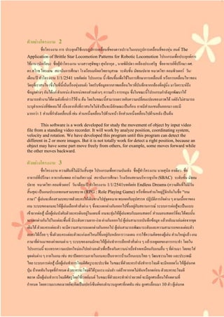 ตัวอย่างโครงงาน 2
ชื่อโครงงาน การ ประยุกต์ใช้แบบรูปการเคลื่อนที่ของดาวเปราะในแบบรูปการเคลื่อนที่ของหุ่น ยนต์ The
Application of Brittle Star Locomotion Patterns for Robotic Locomotion โปรแกรมเพื่อประยุกต์การ
ใช้งาน (นักเรียน) ชื่อผู้ทาโครงงาน นางสาวสุพิชญา สุจริยากุล , นายพิลิปดา เหลืองประเสริฐ ชื่ออาจารย์ที่ปรึกษา ผศ.
ดร.สโรช ไทรเมฆ สถาบันการศึกษา โรงเรียนมหิดลวิทยานุสรณ ระดับชั้น มัธยมปลาย หมวดวิชา คอมพิวเตอร์ วัน/
เดือน/ปี ทาโครงงาน 1/1/2541 บทคัดย่อ โปรแกรม นี้ เขียนขึ้นเพื่อใช้ในการศึกษาการเคลื่อนที่ หรือการเคลื่อนไหวของ
วัตถุที่เราสนใจ (ซึ่งในที่นี้เน้นเรื่องหุ่นยนต์) โดยรับข้อมูลจากภาพเคลื่อนไหวที่บันทึกจากกล้องที่อยู่นิ่ง มาวิเคราะห์ถึง
ข้อมูลต่างๆ อันได้แก่ ตาแหน่ง ตาแหน่งของส่วนต่างๆ ความเร็ว การหมุน ซึ่งในขณะนี้โปรแกรมกาลังถูกพัฒนาให้
สามารถทางานได้ตามดังที่กล่าวไว้ข้าง ต้น โดยในขณะนี้สามารถตรวจจับความเปลี่ยนแปลงของภาพได้ แต่ยังไม่สามารถ
ระบุตาแหน่งที่ชัดเจนได้ เนื่องจากสิ่งที่เราสนใจไม่จาเป็นจะมีลักษณะเป็นก้อน อาจมีส่วนแขนยื่นออกมา และมี
มากกว่า 1 ส่วนที่กาลังเคลื่อนที่ เช่น ส่วนหนึ่งเคลื่อนไปด้านหน้า อีกส่วนหนึ่งเคลื่อนไปด้านหลัง เป็นต้น
This software is a work developed for study the movement of object by input video
file from a standing video recorder. It will work by analyze position, coordinating system,
velocity and rotation. We have developed this program until this program can detect the
different in 2 or more images. But it is not totally work for detect a right position, because an
object may have some part move freely from others, for example, some moves forward while
the other moves backward.
ตัวอย่างโครงงาน 3
ชื่อโครงงาน ความฝันที่ไม่มีวันสิ้นสุด โปรแกรมเพื่อความบันเทิง ชื่อผู้ทาโครงงาน นายสุนิล ยาเดียว ชื่อ
อาจารย์ที่ปรึกษา อาจารย์นพดล อร่ามภัทรวงษ์ สถาบันการศึกษา โรงเรียนสยามบริหารธุรกิจ (SBAC) ระดับชั้น มัธยม
ปลาย หมวดวิชา คอมพิวเตอร์ วัน/เดือน/ปี ทาโครงงาน 1/1/2541บทคัดย่อ Endless Dreams (ความฝันที่ไม่มีวัน
สิ้นสุด) เป็นเกมประเภทเกมสวมบทบาท (RPG : Role Playing Game) หรือที่คนส่วนใหญ่รู้จักกันในชื่อ “เกม
ภาษา” ผู้เล่นจะต้องสวมบทบาทตัวละครให้เดินทางไปสู่จุดหมาย พบเจอกับอุปสรรค ปฏิบัติภารกิจต่าง ๆ ตามเนื้อหาของ
เกม ระบบของเกมจะให้ผู้เล่นเลือกคาสั่งต่าง ๆ ซึ่งจะแตกต่างกันออกไปขึ้นอยู่กับสถานการณ์ ระบบการต่อสู้จะเป็นแบบ
เข้าฉากต่อสู้ เมื่อผู้เล่นบังคับตัวละครเดินอยู่ในแผนที่ เกมจะสุ่มให้ผู้เล่นพบกับมอนสเตอร์ ส่วนมอนสเตอร์ที่จะได้พบนั้น
จะแตกต่างกันไปในแต่ละพื้นที่ มีระดับความยาก-ง่าย ต่างกันออกไป ผู้เล่นสามารถบันทึกข้อมูล แล้วกลับมาเล่นต่อจากจุด
เดิมได้ ตัวละครแต่ละตัว จะมีความสามารถแตกต่างกันออกไป ผู้เล่นสามารถพัฒนาระดับและความสามารถของแต่ละตัว
ละครได้เรื่อย ๆ ซึ่งตัวละครแต่ละตัวจะเก่งแค่ไหนก็ขึ้นอยู่กับหลักการวางแผน การใช้ความคิดของผู้เล่น ส่วนใหญ่แล้ว เกม
ภาษาที่ผ่านมาของค่ายเกมต่าง ๆ ระบบของเกมมักจะให้ผู้เล่นทาการเลือกคาสั่งต่าง ๆ แล้วรอดูผลของการกระทา โดยใน
โปรแกรมนี้ จะแทรกความแปลกใหม่ลงไปอย่างลงตัวเพื่อป้องกันความน่าเบื่อจาเจเหมือนกับเกมอื่น ๆ ที่ผ่านมา โดยจะใส่
จุดเด่นต่าง ๆ ภายในเกม เช่น สถาปัตยกรรมภายในเกมจะเป็นอาคารบ้านเรือนแบบไทย ๆ วัฒนธรรมไทย และประเพณี
ไทย ระบบการต่อสู้ เมื่อผู้เล่นทาการโจมตีศัตรูระยะประชิด ในขณะที่ตัวละครกาลังทาการโจมตี จะมีหลอดวิ่ง ให้ผู้เล่นกด
ปุ่ม ถ้ากดทันในจุดที่กาหนด ตัวละครจะโจมตีได้รุนแรง แม่นยา แต่ถ้าหากกดไม่ทันหรือกดก่อน ตัวละครจะโจมตี
พลาด เมื่อผู้เล่นทาการโจมตีศัตรูโดยใช้เวทย์มนต์ ในขณะที่ตัวละครทาท่าร่ายเวทย์ จะมีลูกศรเลื่อนให้กดตามที่
กาหนด โดยความแรงของเวทย์จะคิดเป็นเปอร์เซ็นต์ของจานวนลูกศรที่กดทัน เช่น ลูกศรเลื่อนมา 10 ตัว ผู้เล่นกด
 
