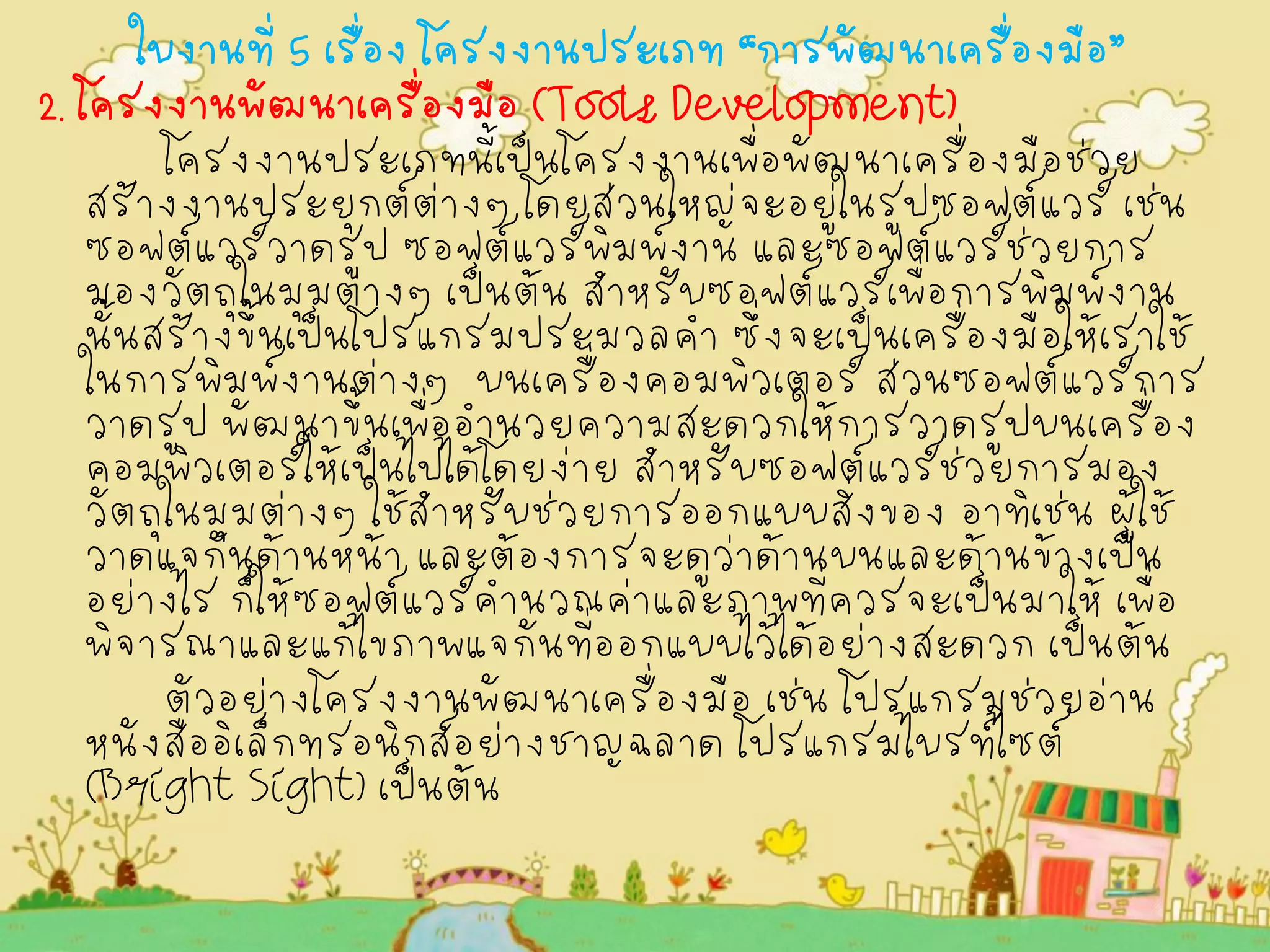 ใบงานที่ 5 เรื่อง โครงงานประเภท “การพัฒนาเครื่องมือ” 
2. โครงงานพัฒนาเครื่องมือ (Tools Development) 
โครงงานประเภทนี้เป็นโครงงานเพื่อพัฒนาเครื่องมือช่วย สร้างงานประยุกต์ต่างๆ โดยส่วนใหญ่จะอยู่ในรูปซอฟต์แวร์ เช่น ซอฟต์แวร์วาดรูป ซอฟต์แวร์พิมพ์งาน และซอฟต์แวร์ช่วยการ มองวัตถุในมุมต่างๆ เป็นต้น สำหรับซอฟต์แวร์เพื่อการพิมพ์งาน นั้นสร้างขึ้นเป็นโปรแกรมประมวลคำ ซึ่งจะเป็นเครื่องมือให้เราใช้ ในการพิมพ์งานต่างๆ บนเครื่องคอมพิวเตอร์ ส่วนซอฟต์แวร์การ วาดรูป พัฒนาขึ้นเพื่ออำนวยความสะดวกให้การวาดรูปบนเครื่อง คอมพิวเตอร์ให้เป็นไปได้โดยง่าย สำหรับซอฟต์แวร์ช่วยการมอง วัตถุในมุมต่างๆ ใช้สำหรับช่วยการออกแบบสิ่งของ อาทิเช่น ผู้ใช้ วาดแจกันด้านหน้า และต้องการจะดูว่าด้านบนและด้านข้างเป็น อย่างไร ก็ให้ซอฟต์แวร์คำนวณค่าและภาพที่ควรจะเป็นมาให้ เพื่อ พิจารณาและแก้ไขภาพแจกันที่ออกแบบไว้ได้อย่างสะดวก เป็นต้น 
ตัวอย่างโครงงานพัฒนาเครื่องมือ เช่น โปรแกรมช่วยอ่าน หนังสืออิเล็กทรอนิกส์อย่างชาญฉลาด โปรแกรมไบรท์ไซต์ (Bright Sight) เป็นต้น 
 