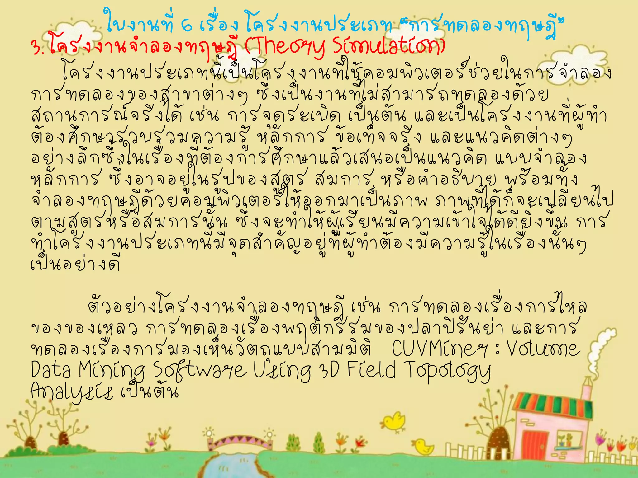 ใบงานที่ 6 เรื่อง โครงงานประเภท “การทดลองทฤษฎี” 3. โครงงานจำลองทฤษฏี (Theory Simulation) 
โครงงานประเภทนี้เป็นโครงงานที่ใช้คอมพิวเตอร์ช่วยในการจำลอง การทดลองของสาขาต่างๆ ซึ่งเป็นงานที่ไม่สามารถทดลองด้วย สถานการณ์จริงได้ เช่น การจุดระเบิด เป็นต้น และเป็นโครงงานที่ผู้ทำ ต้องศึกษารวบรวมความรู้ หลักการ ข้อเท็จจริง และแนวคิดต่างๆ อย่างลึกซึ้งในเรื่องที่ต้องการศึกษาแล้วเสนอเป็นแนวคิด แบบจำลอง หลักการ ซึ่งอาจอยู่ในรูปของสูตร สมการ หรือคำอธิบาย พร้อมทั้ง จำลองทฤษฏีด้วยคอมพิวเตอร์ให้ออกมาเป็นภาพ ภาพที่ได้ก็จะเปลี่ยนไป ตามสูตรหรือสมการนั้น ซึ่งจะทำให้ผู้เรียนมีความเข้าใจได้ดียิ่งขึ้น การ ทำโครงงานประเภทนี้มีจุดสำคัญอยู่ที่ผู้ทำต้องมีความรู้ในเรื่องนั้นๆ เป็นอย่างดี ตัวอย่างโครงงานจำลองทฤษฎี เช่น การทดลองเรื่องการไหล ของของเหลว การทดลองเรื่องพฤติกรรมของปลาปิรันย่า และการ ทดลองเรื่องการมองเห็นวัตถุแบบสามมิติ CUVMiner : Volume Data Mining Software Using 3D Field Topology Analysis เป็นต้น 
 