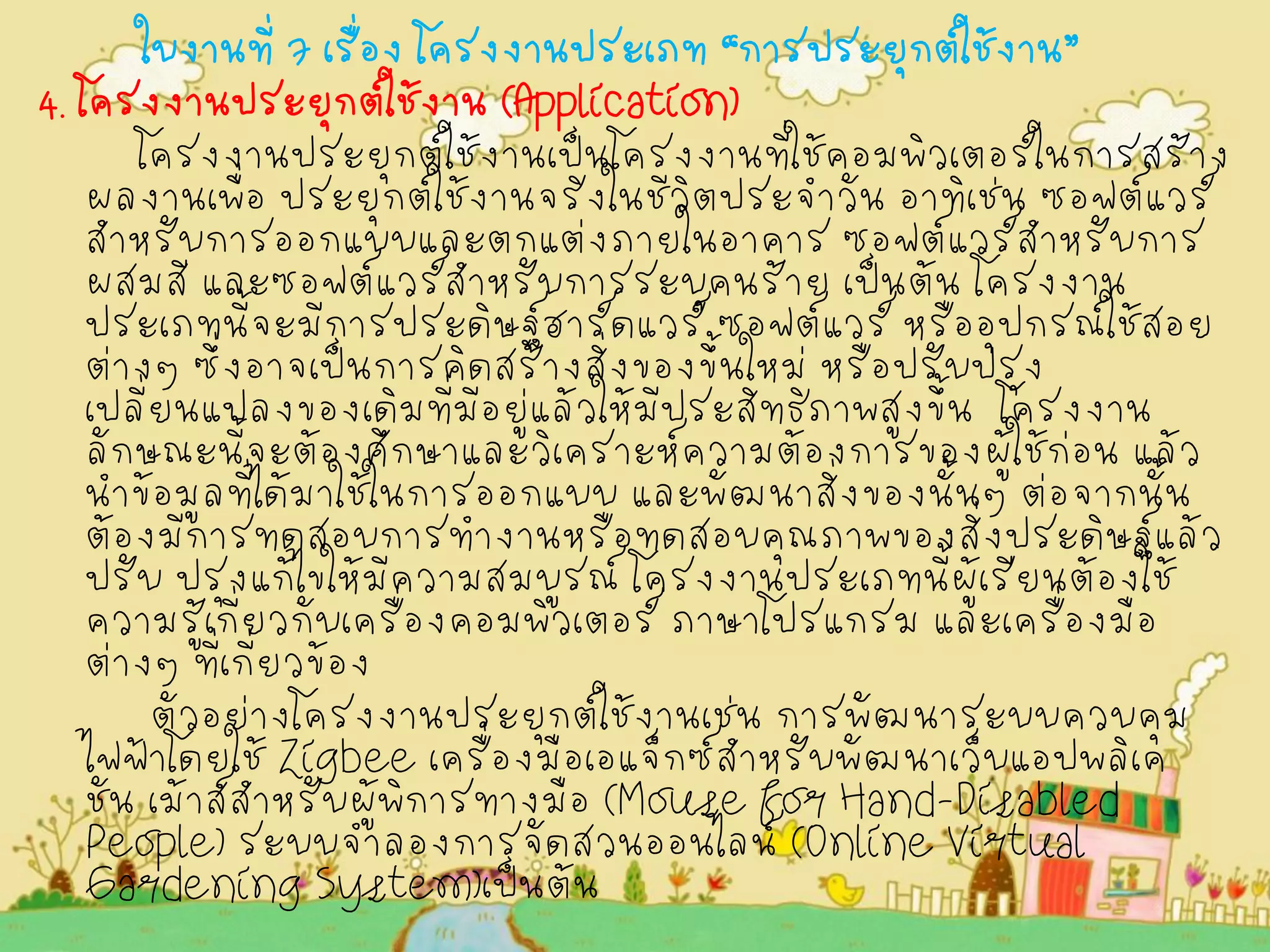 ใบงานที่ 7 เรื่อง โครงงานประเภท “การประยุกต์ใช้งาน” 
4. โครงงานประยุกต์ใช้งาน (Application) 
โครงงานประยุกต์ใช้งานเป็นโครงงานที่ใช้คอมพิวเตอร์ในการสร้าง ผลงานเพื่อ ประยุกต์ใช้งานจริงในชีวิตประจำวัน อาทิเช่น ซอฟต์แวร์ สำหรับการออกแบบและตกแต่งภายในอาคาร ซอฟต์แวร์สำหรับการ ผสมสี และซอฟต์แวร์สำหรับการระบุคนร้าย เป็นต้น โครงงาน ประเภทนี้จะมีการประดิษฐ์ฮาร์ดแวร์ ซอฟต์แวร์ หรืออุปกรณ์ใช้สอย ต่างๆ ซึ่งอาจเป็นการคิดสร้างสิ่งของขึ้นใหม่ หรือปรับปรุง เปลี่ยนแปลงของเดิมที่มีอยู่แล้วให้มีประสิทธิภาพสูงขึ้น โครงงาน ลักษณะนี้จะต้องศึกษาและวิเคราะห์ความต้องการของผู้ใช้ก่อน แล้ว นำข้อมูลที่ได้มาใช้ในการออกแบบ และพัฒนาสิ่งของนั้นๆ ต่อจากนั้น ต้องมีการทดสอบการทำงานหรือทดสอบคุณภาพของสิ่งประดิษฐ์แล้ว ปรับ ปรุงแก้ไขให้มีความสมบูรณ์ โครงงานประเภทนี้ผู้เรียนต้องใช้ ความรู้เกี่ยวกับเครื่องคอมพิวเตอร์ ภาษาโปรแกรม และเครื่องมือ ต่างๆ ที่เกี่ยวข้อง 
ตัวอย่างโครงงานประยุกต์ใช้งานเช่น การพัฒนาระบบควบคุม ไฟฟ้าโดยใช้ Zigbee เครื่องมือเอแจ็กซ์สำหรับพัฒนาเว็บแอปพลิเค ชัน เม้าส์สำหรับผู้พิการทางมือ (Mouse for Hand-Disabled People) ระบบจำลองการจัดสวนออนไลน์ (Online Virtual Gardening System)เป็นต้น 
 