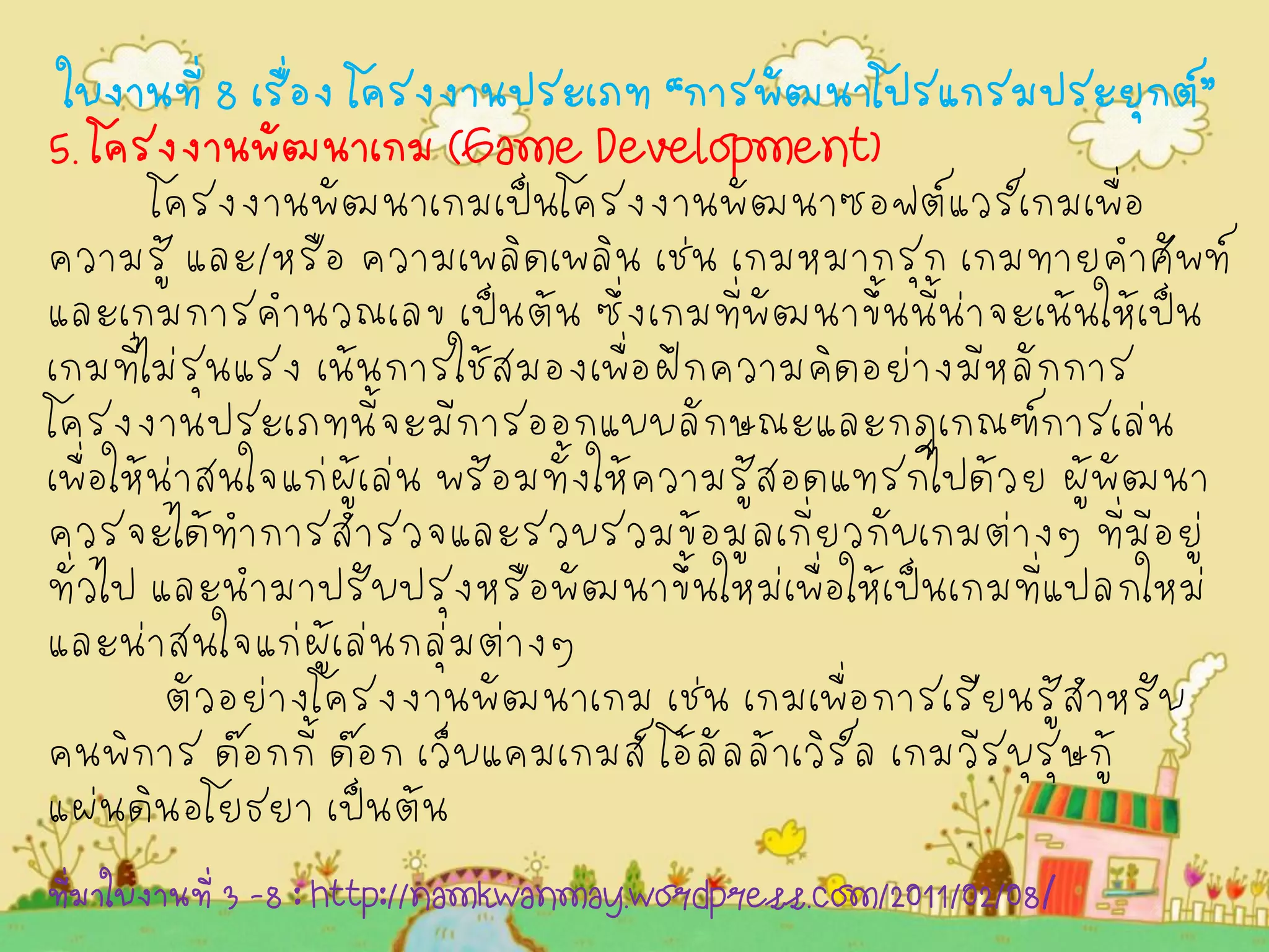 ใบงานที่ 8 เรื่อง โครงงานประเภท “การพัฒนาโปรแกรมประยุกต์” 
5. โครงงานพัฒนาเกม (Game Development) 
โครงงานพัฒนาเกมเป็นโครงงานพัฒนาซอฟต์แวร์เกมเพื่อ ความรู้ และ/หรือ ความเพลิดเพลิน เช่น เกมหมากรุก เกมทายคำศัพท์ และเกมการคำนวณเลข เป็นต้น ซึ่งเกมที่พัฒนาขึ้นนี้น่าจะเน้นให้เป็น เกมที่ไม่รุนแรง เน้นการใช้สมองเพื่อฝึกความคิดอย่างมีหลักการ โครงงานประเภทนี้จะมีการออกแบบลักษณะและกฎเกณฑ์การเล่น เพื่อให้น่าสนใจแก่ผู้เล่น พร้อมทั้งให้ความรู้สอดแทรกไปด้วย ผู้พัฒนา ควรจะได้ทำการสำรวจและรวบรวมข้อมูลเกี่ยวกับเกมต่างๆ ที่มีอยู่ ทั่วไป และนำมาปรับปรุงหรือพัฒนาขึ้นใหม่เพื่อให้เป็นเกมที่แปลกใหม่ และน่าสนใจแก่ผู้เล่นกลุ่มต่างๆ 
ตัวอย่างโครงงานพัฒนาเกม เช่น เกมเพื่อการเรียนรู้สำหรับ คนพิการ ด๊อกกี้ ด๊อก เว็บแคมเกมส์ โอ้ลัลล้าเวิร์ล เกมวีรบุรุษกู้ แผ่นดินอโยธยา เป็นต้น 
ที่มาใบงานที่ 3 -8 : http://namkwanmay.wordpress.com/2011/02/08/  