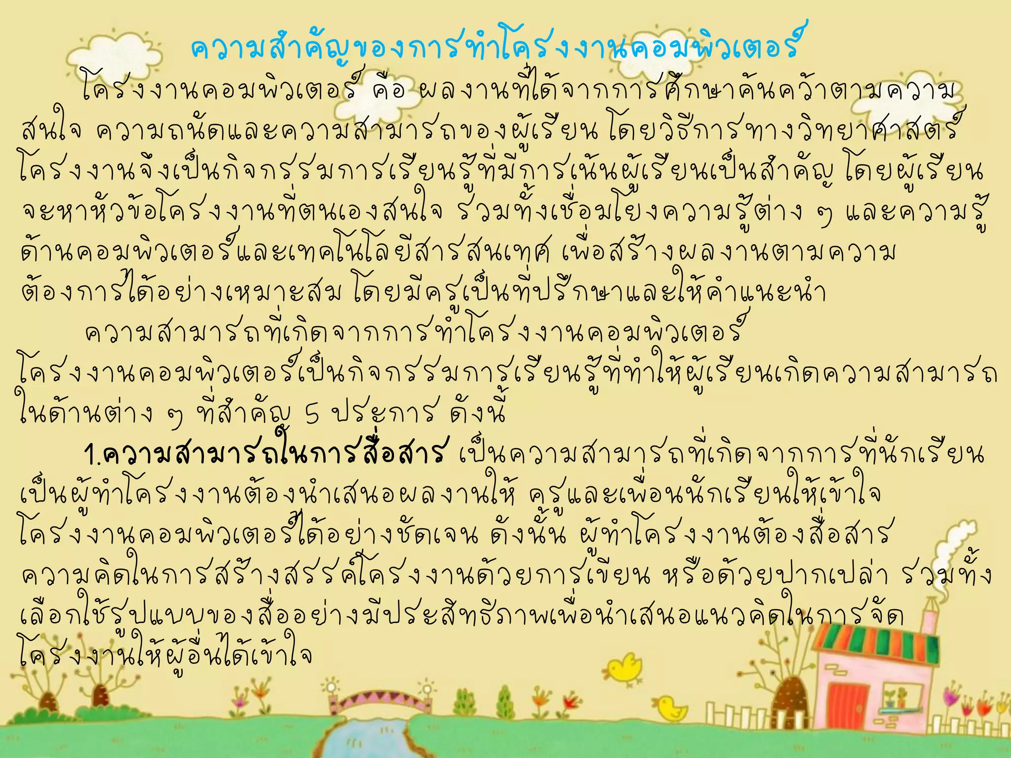 ความสำคัญของการทำโครงงานคอมพิวเตอร์ โครงงานคอมพิวเตอร์ คือ ผลงานที่ได้จากการศึกษาค้นคว้าตามความ สนใจ ความถนัดและความสามารถของผู้เรียน โดยวิธีการทางวิทยาศาสตร์ โครงงานจึงเป็นกิจกรรมการเรียนรู้ที่มีการเน้นผู้เรียนเป็นสำคัญ โดยผู้เรียน จะหาหัวข้อโครงงานที่ตนเองสนใจ รวมทั้งเชื่อมโยงความรู้ต่าง ๆ และความรู้ ด้านคอมพิวเตอร์และเทคโนโลยีสารสนเทศ เพื่อสร้างผลงานตามความ ต้องการได้อย่างเหมาะสม โดยมีครูเป็นที่ปรึกษาและให้คำแนะนำ ความสามารถที่เกิดจากการทำโครงงานคอมพิวเตอร์ โครงงานคอมพิวเตอร์เป็นกิจกรรมการเรียนรู้ที่ทำให้ผู้เรียนเกิดความสามารถ ในด้านต่าง ๆ ที่สำคัญ 5 ประการ ดังนี้ 1.ความสามารถในการสื่อสาร เป็นความสามารถที่เกิดจากการที่นักเรียน เป็นผู้ทำโครงงานต้องนำเสนอผลงานให้ ครูและเพื่อนนักเรียนให้เข้าใจ โครงงานคอมพิวเตอร์ได้อย่างชัดเจน ดังนั้น ผู้ทำโครงงานต้องสื่อสาร ความคิดในการสร้างสรรค์โครงงานด้วยการเขียน หรือด้วยปากเปล่า รวมทั้ง เลือกใช้รูปแบบของสื่ออย่างมีประสิทธิภาพเพื่อนำเสนอแนวคิดในการจัด โครงงานให้ผู้อื่นได้เข้าใจ  