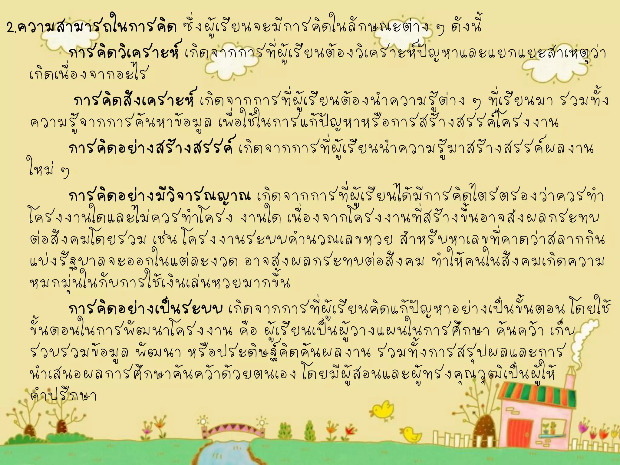 2.ความสามารถในการคิด ซึ่งผู้เรียนจะมีการคิดในลักษณะต่าง ๆ ดังนี้ 
การคิดวิเคราะห์ เกิดจากการที่ผู้เรียนต้องวิเคราะห์ปัญหาและแยกแยะสาเหตุว่า เกิดเนื่องจากอะไร 
การคิดสังเคราะห์ เกิดจากการที่ผู้เรียนต้องนำความรู้ต่าง ๆ ที่เรียนมา รวมทั้ง ความรู้จากการค้นหาข้อมูล เพื่อใช้ในการแก้ปัญหาหรือการสร้างสรรค์โครงงาน 
การคิดอย่างสร้างสรรค์ เกิดจากการที่ผู้เรียนนำความรู้มาสร้างสรรค์ผลงาน ใหม่ ๆ 
การคิดอย่างมีวิจารณญาณ เกิดจากการที่ผู้เรียนได้มีการคิดไตร่ตรองว่าควรทำ โครงงานใดและไม่ควรทำโครง งานใด เนื่องจากโครงงานที่สร้างขึ้นอาจส่งผลกระทบ ต่อสังคมโดยรวม เช่น โครงงานระบบคำนวณเลขหวย สำหรับหาเลขที่คาดว่าสลากกิน แบ่งรัฐบาลจะออกในแต่ละงวด อาจส่งผลกระทบต่อสังคม ทำให้คนในสังคมเกิดความ หมกมุ่นในกับการใช้เงินเล่นหวยมากขึ้น 
การคิดอย่างเป็นระบบ เกิดจากการที่ผู้เรียนคิดแก้ปัญหาอย่างเป็นขั้นตอน โดยใช้ ขั้นตอนในการพัฒนาโครงงาน คือ ผู้เรียนเป็นผู้วางแผนในการศึกษา ค้นคว้า เก็บ รวบรวมข้อมูล พัฒนา หรือประดิษฐ์คิดค้นผลงาน รวมทั้งการสรุปผลและการ นำเสนอผลการศึกษาค้นคว้าด้วยตนเอง โดยมีผู้สอนและผู้ทรงคุณวุฒิเป็นผู้ให้ คำปรึกษา 
 