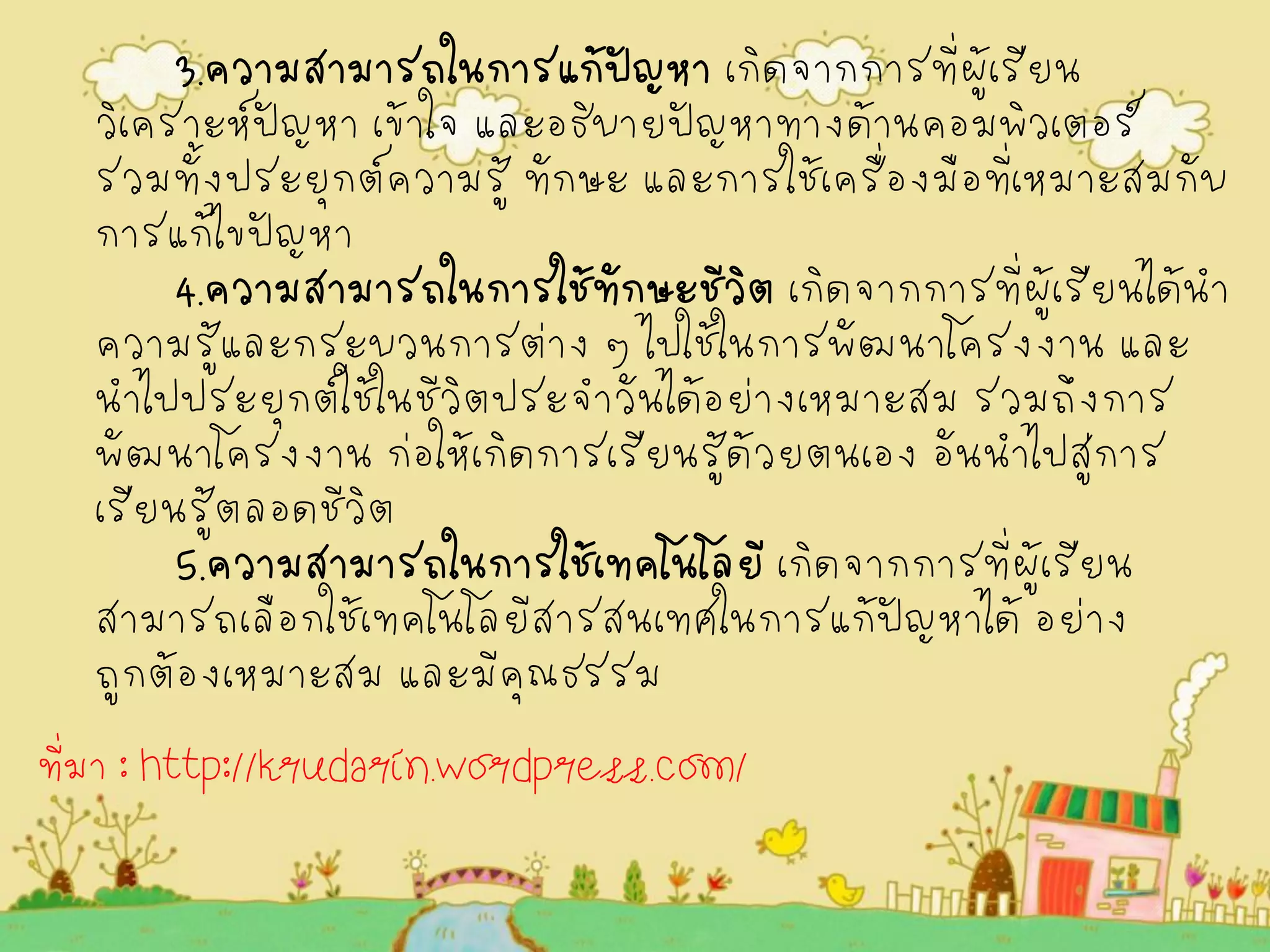 3.ความสามารถในการแก้ปัญหา เกิดจากการที่ผู้เรียน วิเคราะห์ปัญหา เข้าใจ และอธิบายปัญหาทางด้านคอมพิวเตอร์ รวมทั้งประยุกต์ความรู้ ทักษะ และการใช้เครื่องมือที่เหมาะสมกับ การแก้ไขปัญหา 4.ความสามารถในการใช้ทักษะชีวิต เกิดจากการที่ผู้เรียนได้นำ ความรู้และกระบวนการต่าง ๆ ไปใช้ในการพัฒนาโครงงาน และ นำไปประยุกต์ใช้ในชีวิตประจำวันได้อย่างเหมาะสม รวมถึงการ พัฒนาโครงงาน ก่อให้เกิดการเรียนรู้ด้วยตนเอง อันนำไปสู่การ เรียนรู้ตลอดชีวิต 5.ความสามารถในการใช้เทคโนโลยี เกิดจากการที่ผู้เรียน สามารถเลือกใช้เทคโนโลยีสารสนเทศในการแก้ปัญหาได้ อย่าง ถูกต้องเหมาะสม และมีคุณธรรม 
ที่มา : http://krudarin.wordpress.com/  