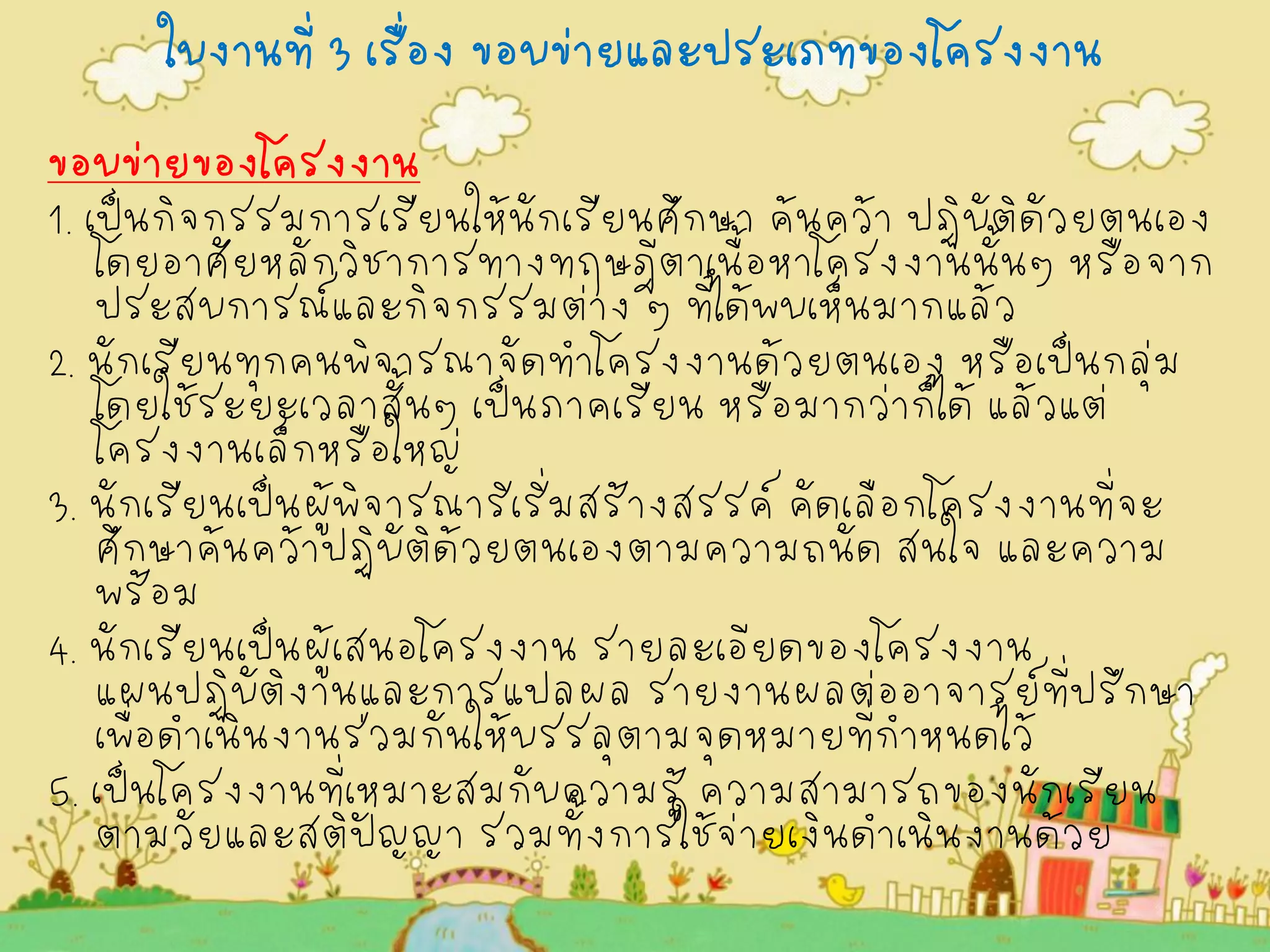 ใบงานที่ 3 เรื่อง ขอบข่ายและประเภทของโครงงาน 
ขอบข่ายของโครงงาน 
1. เป็นกิจกรรมการเรียนให้นักเรียนศึกษา ค้นคว้า ปฏิบัติดัวยตนเอง โดยอาศัยหลักวิชาการทางทฤษฎีตาเนื้อหาโครงงานนั้นๆ หรือจาก ประสบการณ์และกิจกรรมต่าง ๆ ที่ได้พบเห็นมากแล้ว 
2. นักเรียนทุกคนพิจารณาจัดทำโครงงานด้วยตนเอง หรือเป็นกลุ่ม โดยใช้ระยะเวลาสั้นๆ เป็นภาคเรียน หรือมากว่าก็ได้ แล้วแต่ โครงงานเล็กหรือใหญ่ 
3. นักเรียนเป็นผู้พิจารณาริเริ่มสร้างสรรค์ คัดเลือกโครงงานที่จะ ศึกษาค้นคว้าปฏิบัติด้วยตนเองตามความถนัด สนใจ และความ พร้อม 
4. นักเรียนเป็นผู้เสนอโครงงาน รายละเอียดของโครงงาน แผนปฏิบัติงานและการแปลผล รายงานผลต่ออาจารย์ที่ปรึกษา เพื่อดำเนินงานร่วมกันให้บรรลุตามจุดหมายที่กำหนดไว้ 
5. เป็นโครงงานที่เหมาะสมกับความรู้ ความสามารถของนักเรียน ตามวัยและสติปัญญา รวมทั้งการใช้จ่ายเงินดำเนินงานด้วย 
 