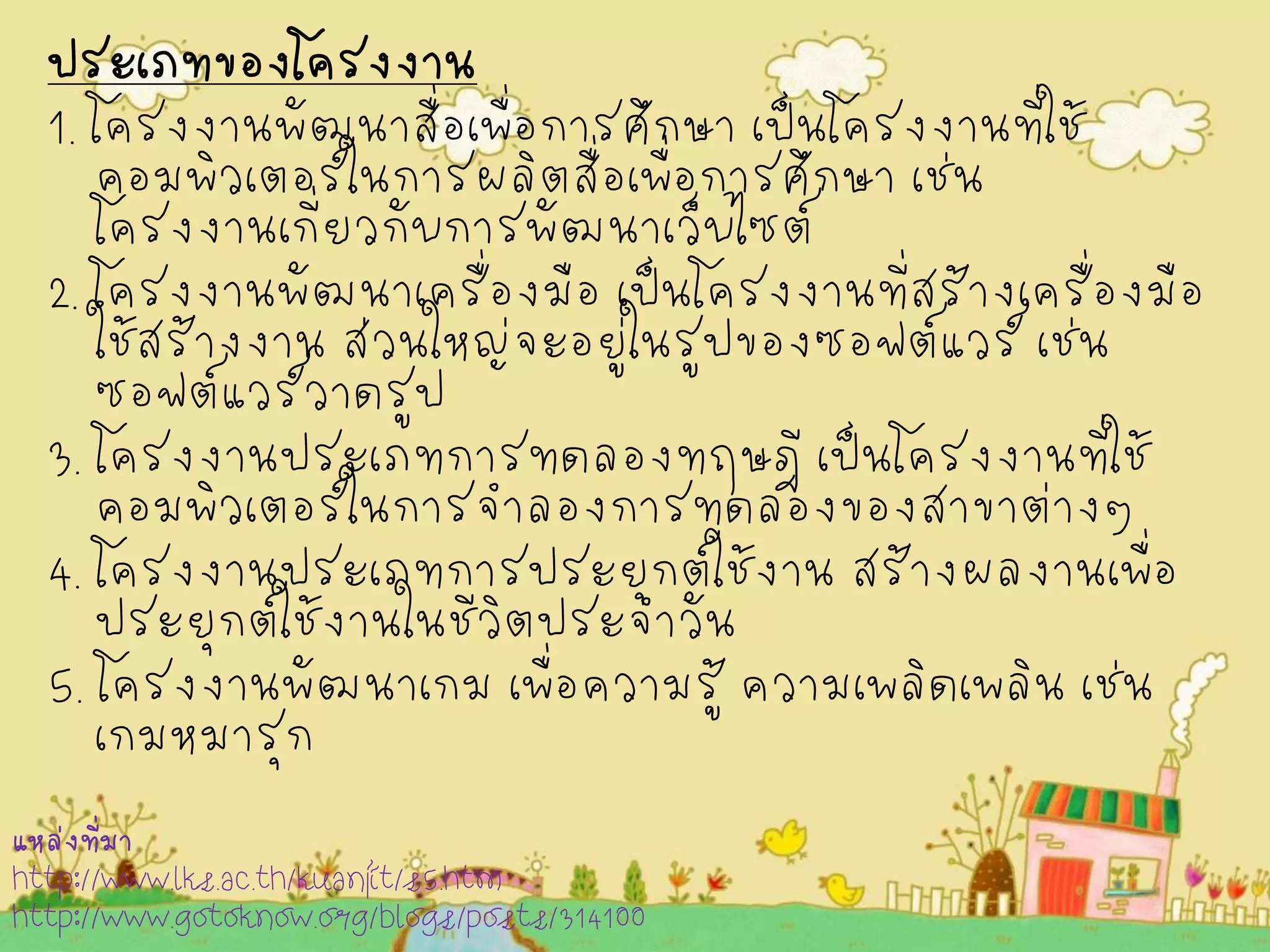 ประเภทของโครงงาน 
1. โครงงานพัฒนาสื่อเพื่อการศึกษา เป็นโครงงานที่ใช้ คอมพิวเตอร์ในการผลิตสื่อเพื่อการศึกษา เช่น โครงงานเกี่ยวกับการพัฒนาเว็บไซต์ 
2. โครงงานพัฒนาเครื่องมือ เป็นโครงงานที่สร้างเครื่องมือ ใช้สร้างงาน ส่วนใหญ่จะอยู่ในรูปของซอฟต์แวร์ เช่น ซอฟต์แวร์วาดรูป 
3. โครงงานประเภทการทดลองทฤษฎี เป็นโครงงานที่ใช้ คอมพิวเตอร์ในการจำลองการทดลองของสาขาต่างๆ 
4. โครงงานประเภทการประยุกต์ใช้งาน สร้างผลงานเพื่อ ประยุกต์ใช้งานในชีวิตประจำวัน 
5. โครงงานพัฒนาเกม เพื่อความรู้ ความเพลิดเพลิน เช่น เกมหมารุก 
แหล่งที่มา 
http://www.lks.ac.th/kuanjit/s5.htm 
http://www.gotoknow.org/blogs/posts/314100  