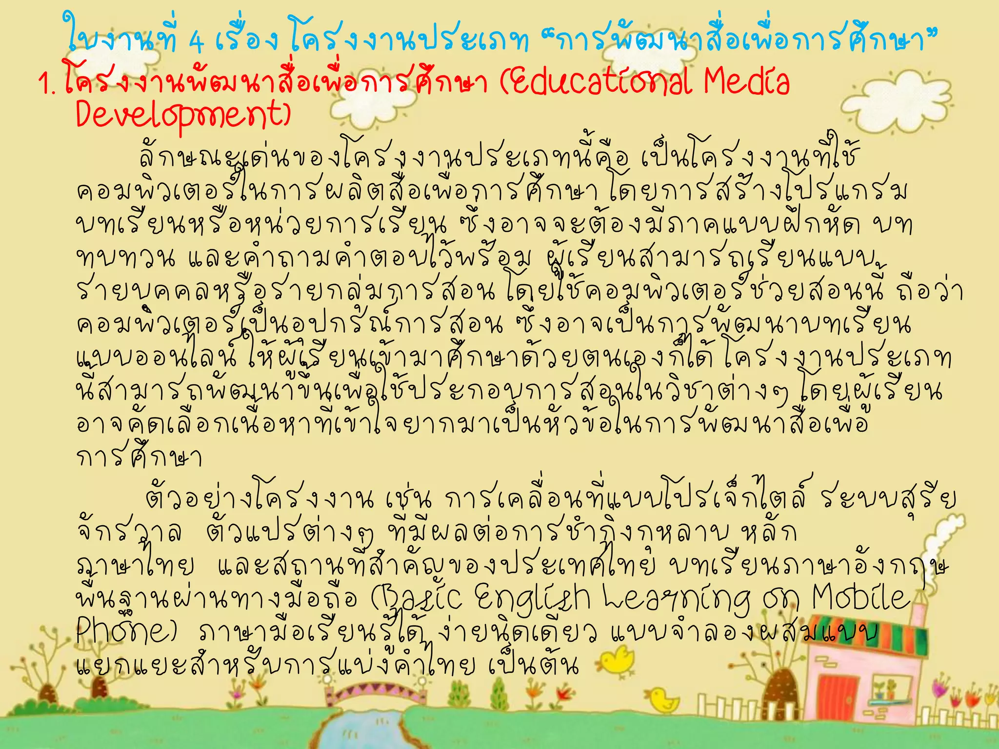 ใบงานที่ 4 เรื่อง โครงงานประเภท “การพัฒนาสื่อเพื่อการศึกษา” 
1. โครงงานพัฒนาสื่อเพื่อการศึกษา (Educational Media Development) 
ลักษณะเด่นของโครงงานประเภทนี้คือ เป็นโครงงานที่ใช้ คอมพิวเตอร์ในการผลิตสื่อเพื่อการศึกษา โดยการสร้างโปรแกรม บทเรียนหรือหน่วยการเรียน ซึ่งอาจจะต้องมีภาคแบบฝึกหัด บท ทบทวน และคำถามคำตอบไว้พร้อม ผู้เรียนสามารถเรียนแบบ รายบุคคลหรือรายกลุ่มการสอน โดยใช้คอมพิวเตอร์ช่วยสอนนี้ ถือว่า คอมพิวเตอร์เป็นอุปกรณ์การสอน ซึ่งอาจเป็นการพัฒนาบทเรียน แบบออนไลน์ ให้ผู้เรียนเข้ามาศึกษาด้วยตนเองก็ได้ โครงงานประเภท นี้สามารถพัฒนาขึ้นเพื่อใช้ประกอบการสอนในวิชาต่างๆ โดยผู้เรียน อาจคัดเลือกเนื้อหาที่เข้าใจยากมาเป็นหัวข้อในการพัฒนาสื่อเพื่อ การศึกษา 
ตัวอย่างโครงงาน เช่น การเคลื่อนที่แบบโปรเจ็กไตล์ ระบบสุริย จักรวาล ตัวแปรต่างๆ ที่มีผลต่อการชำกิ่งกุหลาบ หลัก ภาษาไทย และสถานที่สำคัญของประเทศไทย บทเรียนภาษาอังกฤษ พื้นฐานผ่านทางมือถือ (Basic English Learning on Mobile Phone) ภาษามือเรียนรู้ได้ ง่ายนิดเดียว แบบจำลองผสมแบบ แยกแยะสำหรับการแบ่งคำไทย เป็นต้น 
 