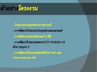ตัวอย่างโครงงาน 
 
- โปรแกรมประยุกต์ธนาคารความดี 
- การพัฒนาโปรแกรมประยุกต์บนแอนดรอยด์ 
- การพัฒนาเกมคอมพิวเตอร์ 3 มิติ 
- การพัฒนาโปรแกรมของการ์ ET-PCI8255 V3 ด้วย Delphi 5 
- การพัฒนาเว็บแอพพลิเคชั่นด้วย PHP และ Dreamweaver MX  