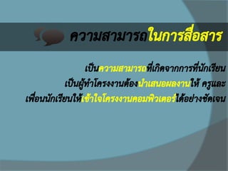 ความสามารถในการสื่อสาร 
เป็นความสามารถที่เกิดจากการที่นักเรียน เป็นผู้ทาโครงงานต้องนาเสนอผลงานให้ ครูและ เพื่อนนักเรียนให้เข้าใจโครงงานคอมพิวเตอร์ได้อย่างชัดเจน  