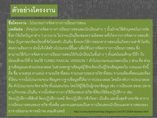 ตัวอย่างโครงงาน 
ชื่อโครงงาน : โปรแกรมการจัดตารางการเรียนการสอน 
บทคัดย่อ : ปัจจุบันการจัดตารางการเรียนการสอนของโรงเรียนต่าง ๆ นัน้มักจะใช้ตัวบุคคลในการจัด 
ซึ่งทาให้เกิดปัญหาต่าง ๆ มากมาย ไม่ว่าจะเป็นเรื่องของความผิดพลาดที่เกิดจากการจัดตารางสอนซ้า 
ซ้อน ปัญหาขอวห้องเรียนที่จัดไม่ลงตัว เป็นต้น ซงึ่จะทาให้การออกตารางสอนนัน้เกิดความล่าช้าไม่ทัน 
ต่อความต้องการ ดังนัน้จึงได้สร้างโปรแกรมนีขึ้น้มาเพื่อใช้ในการจัดตารางการเรียนการสอน ซงึ่ 
สามารถใช้กับการจัดตารางการเรียนการสอนให้กับนักเรียนในชัน้ต่าง ๆ ตัง้แต่มัธยมศึกษาปีที่1 ถึง 
มัธยมศึกษาปีที่ 6 โดยใช้ TURBO PASCAL VERSION 7 ตัวโปรแกรมจะแบ่งออกเป็น 2 ส่วน คือ ส่วน 
ฐานข้อมูลและส่วนประมวลผล ในส่วนของฐานข้อมูลผู้ใช้จะต้องเป็นผู้ป้อนข้อมูลลงใน notepad ดังนี้ 
คือ ชื่อ นามสกุล ตาแหน่ง จานวนวิชาที่สอน จานวนคาบของรายวิชาที่สอน จานวนห้องที่สอนและห้อง 
ที่เรียน จากนัน้โปรแกรมจะนาข้อมูลจากฐานข้อมูลที่ได้มาการประมวลผล โดยมีลาดับการประมวลผล 
คือ ตัวโปรแกรมจะจัดรายวิชาที่แน่นอนก่อน โดยให้ผู้ใช้เป็นผู้กรอกข้อมูล เช่น การเรียนรด.ของม.ปลาย 
คาบกิจกรรม เป็นต้น จากนัน้จัดตารางการใช้ห้องของรายวิชาที่ต้องใช้ห้องปฏิบัติการ เช่น 
ห้องปฏิบัติการฟิสิกส์ ห้องปฏิบัติการเคมี ห้องปฏิบัติการชีววิทยา เป็นต้น และขัน้สุดท้ายจะจัด ตาราง 
การเรียนการสอนของรายวิชาที่เหลือ และจะแสดงผลเป็นตารางเรียนของนักเรียนและตารางสอนของ 
อาจารย์ออกมาทางหน้าจอ คอมพิวเตอร์ http://oumsunipharuamsap.blogspot.com/2012/09/4-ttpwww.html 
 