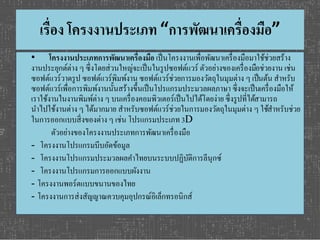เรื่อง โครงงานประเภท “การพัฒนาเครื่องมือ” 
• โครงงานประเภทการพัฒนาเครื่องมือ เป็นโครงงานเพื่อพัฒนาเครื่องมือมาใช้ช่วยสร้าง 
งานประยุกต์ต่าง ๆ ซึ่งโดยส่วนใหญ่จะเป็นในรูปซอฟต์แวร์ ตัวอย่างของเครื่องมือช่วยงาน เช่น 
ซอฟต์แวร์วาดรูป ซอฟต์แวร์พิมพ์งาน ซอฟต์แวร์ช่วยการมองวัตถุในมุมต่าง ๆ เป็นต้น สา หรับ 
ซอฟต์แวร์เพื่อการพิมพ์งานนั้นสร้างขึ้นเป็นโปรแกรมประมวลผลภาษา ซึ่งจะเป็นเครื่องมือให้ 
เราใช้งานในงานพิมพ์ต่าง ๆ บนเครื่องคอมพิวเตอร์เป็นไปได้โดยง่าย ซึ่งรูปที่ไดส้ามารถ 
นา ไปใช้งานต่าง ๆ ได้มากมาย สา หรับซอฟต์แวร์ช่วยในการมองวัตถุในมุมต่าง ๆ ใชส้า หรับช่วย 
ในการออกแบบสิ่งของต่าง ๆ เช่น โปรแกรมประเภท 3D 
ตัวอย่างของโครงงานประเภทการพัฒนาเครื่องมือ 
- โครงงานโปรแกรมบีบอัดข้อมูล 
- โครงงานโปรแกรมประมวลผลคา ไทยบนระบบปฏิบัติการลีนุกซ์ 
- โครงงานโปรแกรมการออกแบบผังงาน 
- โครงงานพอร์ตแบบขนานของไทย 
- โครงงานการส่งสัญญาณควบคุมอุปกรณ์อิเล็กทรอนิกส์ 
 