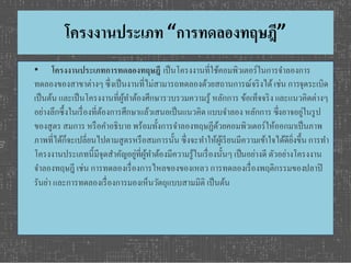 โครงงานประเภท “การทดลองทฤษฎี” 
• โครงงานประเภทการทดลองทฤษฎีเป็นโครงงานที่ใช้คอมพิวเตอร์ในการจา ลองการ 
ทดลองของสาขาต่างๆ ซึ่งเป็นงานที่ไม่สามารถทดลองด้วยสถานการณ์จริงได้ เช่น การจุดระเบิด 
เป็นต้น และเป็นโครงงานที่ผู้ทา ต้องศึกษารวบรวมความรู้ หลักการ ข้อเท็จจริง และแนวคิดต่างๆ 
อย่างลึกซึ้งในเรื่องที่ต้องการศึกษาแล้วเสนอเป็นแนวคิด แบบจา ลอง หลักการ ซึ่งอาจอยู่ในรูป 
ของสูตร สมการ หรือคา อธิบาย พร้อมทั้งการจา ลองทฤษฏีด้วยคอมพิวเตอร์ให้ออกมาเป็นภาพ 
ภาพที่ได้ก็จะเปลี่ยนไปตามสูตรหรือสมการนั้น ซึ่งจะทา ให้ผู้เรียนมีความเขา้ใจได้ดียิ่งขึ้น การทา 
โครงงานประเภทนี้มีจุดสา คัญอยู่ที่ผู้ทา ต้องมีความรู้ในเรื่องนั้นๆ เป็นอย่างดี ตัวอย่างโครงงาน 
จา ลองทฤษฎี เช่น การทดลองเรื่องการไหลของของเหลว การทดลองเรื่องพฤติกรรมของปลาปิ 
รันย่า และการทดลองเรื่องการมองเห็นวัตถุแบบสามมิติ เป็นต้น 
 