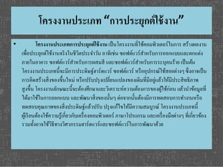 โครงงานประเภท “การประยุกต์ใช้งาน” 
• โครงงานประเภทการประยุกต์ใช้งาน เป็นโครงงานที่ใช้คอมพิวเตอร์ในการ สร้างผลงาน 
เพื่อประยุกต์ใช้งานจริงในชีวิตประจา วัน อาทิเช่น ซอฟต์แวร์สา หรับการออกแบบและตกแต่ง 
ภายในอาคาร ซอฟต์แวร์สา หรับการผสมสี และซอฟต์แวร์สา หรับการระบุคนร้าย เป็นต้น 
โครงงานประเภทนี้จะมีการประดิษฐ์ฮาร์ดแวร์ ซอฟต์แวร์ หรืออุปกรณ์ใช้สอยต่างๆ ซึ่งอาจเป็น 
การคิดสร้างสิ่งของขึ้นใหม่ หรือปรับปรุงเปลี่ยนแปลงของเดิมที่มีอยู่แล้วให้มีประสิทธิภาพ 
สูงขึ้น โครงงานลักษณะนี้จะต้องศึกษาและวิเคราะห์ความต้องการของผู้ใช้ก่อน แล้วนา ข้อมูลที่ 
ได้มาใช้ในการออกแบบ และพัฒนาสิ่งของนั้นๆ ต่อจากนั้นต้องมีการทดสอบการทา งานหรือ 
ทดสอบคุณภาพของสิ่งประดิษฐ์แล้วปรับ ปรุงแก้ไขให้มีความสมบูรณ์ โครงงานประเภทนี้ 
ผู้เรียนต้องใช้ความรู้เกี่ยวกับเครื่องคอมพิวเตอร์ ภาษาโปรแกรม และเครื่องมือต่างๆ ที่เกี่ยวข้อง 
รวมทั้งอาจใช้วิธีทางวิศวกรรมฮาร์ดแวร์และซอฟต์แวร์ในการพัฒนาด้วย 
 