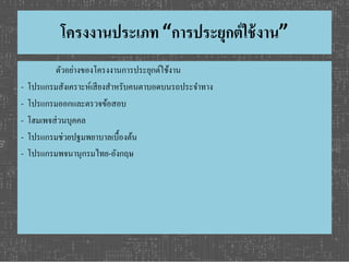 โครงงานประเภท “การประยุกต์ใช้งาน” 
ตัวอย่างของโครงงานการประยุกต์ใช้งาน 
- โปรแกรมสังเคราะห์เสียงสา หรับคนตาบอดบนรถประจา ทาง 
- โปรแกรมออกและตรวจข้อสอบ 
- โฮมเพจส่วนบุคคล 
- โปรแกรมช่วยปฐมพยาบาลเบื้องต้น 
- โปรแกรมพจนานุกรมไทย-อังกฤษ 
 