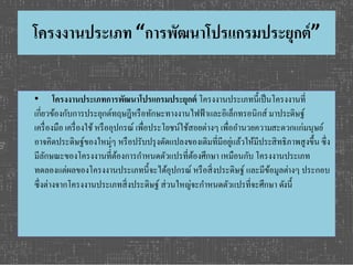 โครงงานประเภท “การพัฒนาโปรแกรมประยุกต์” 
• โครงงานประเภทการพัฒนาโปรแกรมประยุกต์โครงงานประเภทนี้เป็นโครงงานที่ 
เกี่ยวข้องกับการประยุกต์ทฤษฎีหรือทักษะทางงานไฟฟ้าและอิเล็กทรอนิกส์ มาประดิษฐ์ 
เครื่องมือ เครื่องใช้ หรืออุปกรณ์ เพื่อประโยชน์ใช้สอยต่างๆ เพื่ออา นวยความสะดวกแก่มนุษย์ 
อาจคิดประดิษฐ์ของใหม่ๆ หรือปรับปรุงดัดแปลงของเดิมที่มีอยู่แล้วให้มีประสิทธิภาพสูงขึ้น ซึ่ง 
มีลักษณะของโครงงานที้่ต้องการกา หนดตัวแปรที่ต้องศึกษา เหมือนกับ โครงงานประเภท 
ทดลองแต่ผลของโครงงานประเภทนี้จะได้อุปกรณ์ หรือสิ่งประดิษฐ์ และมีข้อมูลต่างๆ ประกอบ 
ซึ่งต่างจากโครงงานประเภทสิ่งประดิษฐ์ ส่วนใหญ่จะกา หนดตัวแปรที่จะศึกษา ดงันี้ 
 
