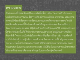 ความหมาย 
เป็นโครงงานที่ใช้คอมพิวเตอร์ในการผลิตสื่อเพื่อการศึกษาโดยการสร้างโปรแกรม 
บทเรียนหรือหน่วยการเรียน ซึ่งอาจจะต้องมีภาคแบบฝึกหัด บททบทวน และคาถาม 
คาตอบไว้พร้อม ผู้เรียนสามารถเรียนแบบรายบุคคลหรือรายกลุ่มการสอน โดยใช้ 
คอมพิวเตอร์ช่วยสอนนี้ถือว่าคอมพิวเตอร์เป็นอุปกรณ์การสอน ซงึ่อาจเป็นการ 
พัฒนาบทเรียนแบบออนไลน์ ให้ผู้เรียนเข้ามาศึกษาด้วยตนเองก็ได้ โครงงานประเภท 
นีส้ามารถพัฒนาขึน้เพื่อใช้ประกอบการสอนในวิชาต่างๆ โดยผู้เรียนอาจคัดเลือก 
เนือ้หาที่เข้าใจยาก มาเป็นหัวข้อในการพัฒนาสื่อเพื่อการศึกษา เช่น การเคลื่อนที่ 
แบบโปรเจ็คไทล์ระบบสุริยจักรวาล หลักภาษาไทย และสถานที่สาคัญของประเทศ 
ไทย โครงงานเกี่ยวกับการพัฒนาเว็บไซต์ วิถีชีวิตของคนไทยพวน โปรแกรม ดนตรี 
ไทยแสนสนุก โปรแกรม ความหลากหลายของสิ่งมีชีวิต โปรแกรมสานวนไทยพาสนุก 
โปรแกรมฝึกอ่านออกเสียงภาษาอังกฤษ โปรแกรมเรียนรู้คณิตศาสตร์ 
 