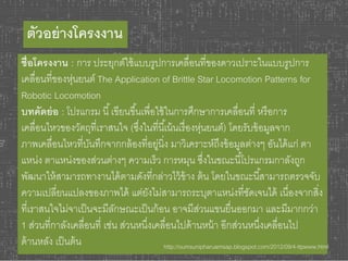 ตัวอย่างโครงงาน 
ชื่อโครงงาน : การ ประยุกต์ใช้แบบรูปการเคลื่อนที่ของดาวเปราะในแบบรูปการ 
เคลื่อนที่ของหุ่นยนต์ The Application of Brittle Star Locomotion Patterns for 
Robotic Locomotion 
บทคัดย่อ : โปรแกรม นี้เขียนขึน้เพื่อใช้ในการศึกษาการเคลื่อนที่ หรือการ 
เคลื่อนไหวของวัตถุที่เราสนใจ (ซงึ่ในที่นีเ้น้นเรื่องหุ่นยนต์) โดยรับข้อมูลจาก 
ภาพเคลื่อนไหวที่บันทึกจากกล้องที่อยู่นิ่ง มาวิเคราะห์ถึงข้อมูลต่างๆ อันได้แก่ ตา 
แหน่ง ตาแหน่งของส่วนต่างๆ ความเร็ว การหมุน ซงึ่ในขณะนีโ้ปรแกรมกาลังถูก 
พัฒนาให้สามารถทางานได้ตามดังที่กล่าวไว้ข้าง ต้น โดยในขณะนีส้ามารถตรวจจับ 
ความเปลี่ยนแปลงของภาพได้ แต่ยังไม่สามารถระบุตาแหน่งที่ชัดเจนได้ เนื่องจากสิ่ง 
ที่เราสนใจไม่จาเป็นจะมีลักษณะเป็นก้อน อาจมีส่วนแขนยื่นออกมา และมีมากกว่า 
1 ส่วนที่กาลังเคลื่อนที่ เช่น ส่วนหนึ่งเคลื่อนไปด้านหน้า อีกส่วนหนึ่งเคลื่อนไป 
ด้านหลัง เป็นต้น http://oumsunipharuamsap.blogspot.com/2012/09/4-ttpwww.html 
 