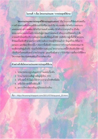 ใบงานที่ 7 เรื่อง โครงงานประเภท “การประยุกต์ใช้งาน” 
โครงงานประเภทการประยุกต์ใช้งาน(Application) เป็น โครงงานที่ใช้คอมพิวเตอร์ใน 
การสร้างผลงานเพื่อประยุกต์ใช้งานจริงในชีวิต ประจาวัน เช่น ซอฟต์แวร์สาหรับการออกแบบ 
และตกแต่งอาคาร ซอฟต์แวร์สาหรับการผสมสี ซอฟต์แวร์สาหรับการระบุคนร้าย เป็นต้น 
โครงงานงานประเภทนี้จะมีการประดิษฐ์ฮาร์ดแวร์ ซอฟต์แวร์ หรืออุปกรณ์ใช้สอยต่าง ๆ ซึ่ง 
อาจจะสร้างใหม่หรือปรับปรุงดัดแปลงของเดิมที่มีอยู่แล้วให้มี ประสิทธิภาพสูงขึ้นก็ได้ โครงงาน 
ลักษณะนี้จะต้องศึกษาและวิเคราะห์ความต้องการของผู้ใช้ก่อนแล้วนา ข้อมูลที่ได้มาใช้ในการ 
ออกแบบ และพัฒนาสิ่งของนั้น ๆ ต่อจากนั้นต้องมีการทดสอบการทางานหรือทดสอบคุณภาพ 
ของสิ่งประดิษฐ์แล้วปรับ ปรุงแก้ไขให้มีความสมบูรณ์ โครงงานประเภทนี้นักเรียนต้องใช้ความรู้ 
เกี่ยวกับเครื่องคอมพิวเตอร์ ภาษาโปรแกรม และเครื่องมือต่าง ๆ ที่เกี่ยวข้อง รวมทั้งอาจใช้วิธีทาง 
วิศวกรรมฮาร์ดแวร์และซอฟต์แวร์ในการพัฒนาด้วย 
ตัวอย่างหัวข้อโครงงานประเภทการประยุกต์ใช้งาน 
1. โปรแกรมระบบฐานข้อมูลทางการแพทย์เบื้องต้น 
2. โปรแกรมระบบแฟ้มฐานข้อมูลผู้เรียน 2001 
3. เครื่องรดน้าต้นไม้และให้อาหารปลาผ่านโทรศัพท์มือถือ 
4. เครื่องให้อาหารไก่ไข่อัตโนมัติ 
5. ระบบบริหารจัดการข้อมูลผู้เรียนของโรงเรียน 
ที่มา : http://kruoong.blogspot.com/2011/07/blog-post_25.html 
 