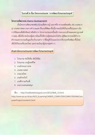 ใบงานที่ 8 เรื่อง โครงงานประเภท “การพัฒนาโปรแกรมประยุกต์” 
โครงงานพัฒนาเกม (Game Development) 
เป็นโครงงานพัฒนาซอฟต์แวร์เกมเพื่อความรู้ และ/หรือ ความเพลิดเพลิน เช่น เกมหมาก 
รุก เกมหมากฮอส เกมการคานวณเลข ซึ่งเกมที่พัฒนาขึ้นนี้น่าจะเน้นให้เป็นเกมที่ไม่รุนแรง เน้น 
การใช้สมองเพื่อฝึกคิดอย่างมีหลักการ โครงงานประเภทนี้จะมีการออกแบบลักษณะและกฎเกณฑ์ 
การเล่น เพื่อให้น่าสนใจเก่ผู้เล่น พร้อมทั้งให้ความรู้สอดแทรกไปด้วย ผู้พัฒนาควรจะได้ทาการ 
สารวจและรวบรวมข้อมูลเกี่ยวกับเกมต่าง ๆ ที่มีอยู่ทั่วไปและนามาปรับปรุงหรือพัฒนาขึ้นใหม่ 
เพื่อให้เป็นเกมที่แปลกใหม่ และน่าสนใจแก่ผู้เล่นกลุ่มต่าง ๆ 
ตัวอย่างโครงงานประเภทการพัฒนาโปรแกรมประยุกต์ 
1. โปรแกรม ต่อให้เพิ่ม เติมให้เต็ม 
2. โปรแกรม เกมผู้รอดชีวิต 
3. เกมอักษรเขาวงกต 
4. เกมหมากฮอส 
5. เกมมวยไทย 
6. เกมอักษรไขว้ 
7. เกมศึกรามเกียรติ์ 
8. เกมบวกเลขแสนสนุก 
ที่มา : http://lookkedd.blogspot.com/2012/08/8_15.html 
http://www.acr.ac.th/acr/ACR_ELearning/CAREER_COMPUTER/COMPUTER/M4/Com 
puterProject/content1.html 

