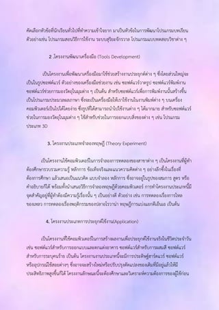 คัดเลือกหัวข้อที่นักเรียนทั่วไปที่ทาความเข้าใจยาก มาเป็นหัวข้อในการพัฒนาโปรแกรมบทเรียน 
ตัวอย่างเช่น โปรแกรมสอนวิธีการใช้งาน ระบบสุริยะจักรวาล โปรแกรมแบบทดสอบวิชาต่าง ๆ 
2 .โครงงานพัฒนาเครื่องมือ (Tools Development) 
เป็นโครงงานเพื่อพัฒนาเครื่องมือมาใช้ช่วยสร้างงานประยุกต์ต่าง ๆ ซึ่งโดยส่วนใหญ่จะ 
เป็นในรูปซอฟต์แวร์ ตัวอย่างของเครื่องมือช่วยงาน เช่น ซอฟต์แวร์วาดรูป ซอฟต์แวร์พิมพ์งาน 
ซอฟต์แวร์ช่วยการมองวัตถุในมุมต่าง ๆ เป็นต้น สาหรับซอฟต์แวร์เพื่อการพิมพ์งานนั้นสร้างขึ้น 
เป็นโปรแกรมประมวลผลภาษา ซึ่งจะเป็นเครื่องมือให้เราใช้งานในงานพิมพ์ต่าง ๆ บนเครื่อง 
คอมพิวเตอร์เป็นไปได้โดยง่าย ซึ่งรูปที่ได้สามารถนาไปใช้งานต่าง ๆ ได้มากมาย สาหรับซอฟต์แวร์ 
ช่วยในการมองวัตถุในมุมต่าง ๆ ใช้สาหรับช่วยในการออกแบบสิ่งของต่าง ๆ เช่น โปรแกรม 
ประเภท 3D 
3. โครงงานประเภทจาลองทฤษฎี (Theory Experiment) 
เป็นโครงงานใช้คอมพิวเตอร์ในการจาลองการทดลองของสาขาต่าง ๆ เป็นโครงงานที่ผู้ทา 
ต้องศึกษารวบรวมความรู้ หลักการ ข้อเท็จจริงและแนวความคิดต่าง ๆ อย่างลึกซึ้งในเรื่องที่ 
ต้องการศึกษา แล้วเสนอเป็นแนวคิด แบบจาลอง หลักการ ซึ่งอาจอยู่ในรูปของสมการ สูตร หรือ 
คาอธิบายก็ได้ พร้อมทั้งนาเสนอวิธีการจาลองทฤษฎีด้วยคอมพิวเตอร์ การทาโครงงานประเภทนี้มี 
จุดสาคัญอยู่ที่ผู้ทาต้องมีความรู้เรื่องนั้น ๆ เป็นอย่างดี ตัวอย่าง เช่น การทดลองเรื่องการไหล 
ของเหลว การทดลองเรื่องพฤติกรรมของปลาอโรวาน่า ทฤษฎีการแบ่งแยกดีเอ็นเอ เป็นต้น 
4. โครงงานประเภทการประยุกต์ใช้งาน(Application) 
เป็นโครงงานที่ใช้คอมพิวเตอร์ในการสร้างผลงานเพื่อประยุกต์ใช้งานจริงในชีวิตประจาวัน 
เช่น ซอฟต์แวร์สาหรับการออกแบบและตกแต่งอาคาร ซอฟต์แวร์สาหรับการผสมสี ซอฟต์แวร์ 
สาหรับการระบุคนร้าย เป็นต้น โครงงานงานประเภทนี้จะมีการประดิษฐ์ฮาร์ดแวร์ ซอฟต์แวร์ 
หรืออุปกรณ์ใช้สอยต่างๆ ซึ่งอาจจะสร้างใหม่หรือปรับปรุงดัดแปลงของเดิมที่มีอยู่แล้วให้มี 
ประสิทธิภาพสูงขึ้นก็ได้ โครงงานลักษณะนี้จะต้องศึกษาและวิเคราะห์ความต้องการของผู้ใช้ก่อน 
 