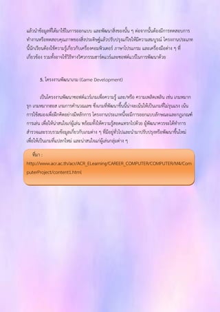 แล้วนาข้อมูลที่ได้มาใช้ในการออกแบบ และพัฒนาสิ่งของนั้น ๆ ต่อจากนั้นต้องมีการทดสอบการ 
ทางานหรือทดสอบคุณภาพของสิ่งประดิษฐ์แล้วปรับปรุงแก้ไขให้มีความสมบูรณ์ โครงงานประเภท 
นี้นักเรียนต้องใช้ความรู้เกี่ยวกับเครื่องคอมพิวเตอร์ ภาษาโปรแกรม และเครื่องมือต่าง ๆ ที่ 
เกี่ยวข้อง รวมทั้งอาจใช้วิธีทางวิศวกรรมฮาร์ดแวร์และซอฟต์แวร์ในการพัฒนาด้วย 
5. โครงงานพัฒนาเกม (Game Development) 
เป็นโครงงานพัฒนาซอฟต์แวร์เกมเพื่อความรู้ และ/หรือ ความเพลิดเพลิน เช่น เกมหมาก 
รุก เกมหมากฮอส เกมการคานวณเลข ซึ่งเกมที่พัฒนาขึ้นนี้น่าจะเน้นให้เป็นเกมที่ไม่รุนแรง เน้น 
การใช้สมองเพื่อฝึกคิดอย่างมีหลักการ โครงงานประเภทนี้จะมีการออกแบบลักษณะและกฎเกณฑ์ 
การเล่น เพื่อให้น่าสนใจเก่ผู้เล่น พร้อมทั้งให้ความรู้สอดแทรกไปด้วย ผู้พัฒนาควรจะได้ทาการ 
สารวจและรวบรวมข้อมูลเกี่ยวกับเกมต่าง ๆ ที่มีอยู่ทั่วไปและนามาปรับปรุงหรือพัฒนาขึ้นใหม่ 
เพื่อให้เป็นเกมที่แปลกใหม่ และน่าสนใจแก่ผู้เล่นกลุ่มต่าง ๆ 
ที่มา : 
http://www.acr.ac.th/acr/ACR_ELearning/CAREER_COMPUTER/COMPUTER/M4/Com 
puterProject/content1.html 
 