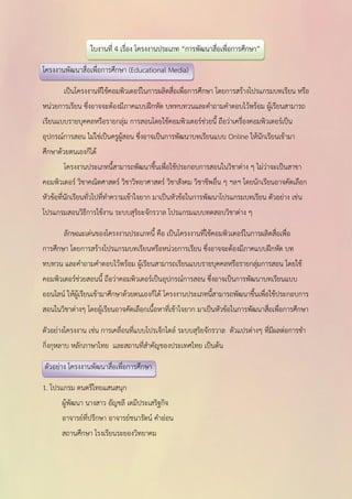 ใบงานที่ 4 เรื่อง โครงงานประเภท “การพัฒนาสื่อเพื่อการศึกษา” 
โครงงานพัฒนาสื่อเพื่อการศึกษา (Educational Media) 
เป็นโครงงานทีใช้คอมพิวเตอร์ในการผลิตสื่อเพื่อการศึกษา โดยการสร้างโปรแกรมบทเรียน หรือ 
หน่วยการเรียน ซึ่งอาจจะต้องมีภาคแบบฝึกหัด บททบทวนและคาถามคาตอบไว้พร้อม ผู้เรียนสามารถ 
เรียนแบบรายบุคคลหรือรายกลุ่ม การสอนโดยใช้คอมพิวเตอร์ช่วยนี้ ถือว่าเครื่องคอมพิวเตอร์เป็น 
อุปกรณ์การสอน ไม่ใช่เป็นครูผู้สอน ซึ่งอาจเป็นการพัฒนาบทเรียนแบบ Online ให้นักเรียนเข้ามา 
ศึกษาด้วยตนเองก็ได้ 
โครงงานประเภทนี้สามารถพัฒนาขึ้นเพื่อใช้ประกอบการสอนในวิชาต่าง ๆ ไม่ว่าจะเป็นสาขา 
คอมพิวเตอร์ วิชาคณิตศาสตร์ วิชาวิทยาศาสตร์ วิชาสังคม วิชาชีพอื่น ๆ ฯลฯ โดยนักเรียนอาจคัดเลือก 
หัวข้อที่นักเรียนทั่วไปที่ทาความเข้าใจยาก มาเป็นหัวข้อในการพัฒนาโปรแกรมบทเรียน ตัวอย่าง เช่น 
โปรแกรมสอนวิธีการใช้งาน ระบบสุริยะจักรวาล โปรแกรมแบบทดสอบวิชาต่าง ๆ 
ลักษณะเด่นของโครงงานประเภทนี้ คือ เป็นโครงงานที่ใช้คอมพิวเตอร์ในการผลิตสื่อเพื่อ 
การศึกษา โดยการสร้างโปรแกรมบทเรียนหรือหน่วยการเรียน ซึ่งอาจจะต้องมีภาคแบบฝึกหัด บท 
ทบทวน และคาถามคาตอบไว้พร้อม ผู้เรียนสามารถเรียนแบบรายบุคคลหรือรายกลุ่มการสอน โดยใช้ 
คอมพิวเตอร์ช่วยสอนนี้ ถือว่าคอมพิวเตอร์เป็นอุปกรณ์การสอน ซึ่งอาจเป็นการพัฒนาบทเรียนแบบ 
ออนไลน์ ให้ผู้เรียนเข้ามาศึกษาด้วยตนเองก็ได้ โครงงานประเภทนี้สามารถพัฒนาขึ้นเพื่อใช้ประกอบการ 
สอนในวิชาต่างๆ โดยผู้เรียนอาจคัดเลือกเนื้อหาที่เข้าใจยาก มาเป็นหัวข้อในการพัฒนาสื่อเพื่อการศึกษา 
ตัวอย่างโครงงาน เช่น การเคลื่อนที่แบบโปรเจ็กไตล์ ระบบสุริยจักรวาล ตัวแปรต่างๆ ที่มีผลต่อการชา 
กิ่งกุหลาบ หลักภาษาไทย และสถานที่สาคัญของประเทศไทย เป็นต้น 
ตัวอย่าง โครงงานพัฒนาสื่อเพื่อการศึกษา 
1. โปรแกรม ดนตรีไทยแสนสนุก 
ผู้พัฒนา นางสาว อัญชลี เตมีประเสริฐกิจ 
อาจารย์ที่ปรึกษา อาจารย์ชนารัตน์ คาอ่อน 
สถานศึกษา โรงเรียนระยองวิทยาคม 
 