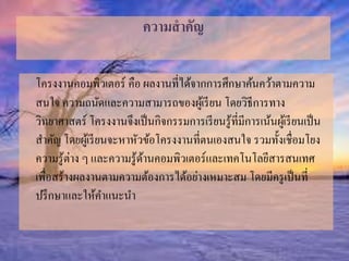 ความสาคัญ 
โครงงานคอมพิวเตอร์ คือ ผลงานที่ได้จากการศึกษาค้นคว้าตามความ 
สนใจ ความถนัดและความสามารถของผู้เรียน โดยวิธีการทาง 
วิทยาศาสตร์ โครงงานจึงเป็นกิจกรรมการเรียนรู้ที่มีการเน้นผู้เรียนเป็น 
สา คัญ โดยผู้เรียนจะหาหัวข้อโครงงานที่ตนเองสนใจ รวมทั้งเชื่อมโยง 
ความรู้ต่าง ๆ และความรู้ด้านคอมพิวเตอร์และเทคโนโลยีสารสนเทศ 
เพื่อสร้างผลงานตามความต้องการได้อย่างเหมาะสม โดยมีครูเป็นที่ 
ปรึกษาและให้คา แนะนา 
 
