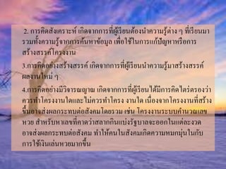 2. การคิดสังเคราะห์เกิดจากการที่ผู้เรียนต้องนา ความรู้ต่าง ๆ ที่เรียนมา 
รวมทั้งความรู้จากการค้นหาข้อมูล เพื่อใช้ในการแก้ปัญหาหรือการ 
สร้างสรรค์โครงงาน 
3.การคิดอย่างสร้างสรรค์เกิดจากการที่ผู้เรียนนา ความรู้มาสร้างสรรค์ 
ผลงานใหม่ ๆ 
4.การคิดอย่างมีวิจารณญาณ เกิดจากการที่ผู้เรียนได้มีการคิดไตร่ตรองว่า 
ควรทา โครงงานใดและไม่ควรทา โครง งานใด เนื่องจากโครงงานที่สร้าง 
ขึ้นอาจส่งผลกระทบต่อสังคมโดยรวม เช่น โครงงานระบบคา นวณเลข 
หวย สาหรับหาเลขที่คาดว่าสลากกินแบ่งรัฐบาลจะออกในแต่ละงวด 
อาจส่งผลกระทบต่อสังคม ทา ให้คนในสังคมเกิดความหมกมุ่นในกับ 
การใช้เงินเล่นหวยมากขึ้น 
 