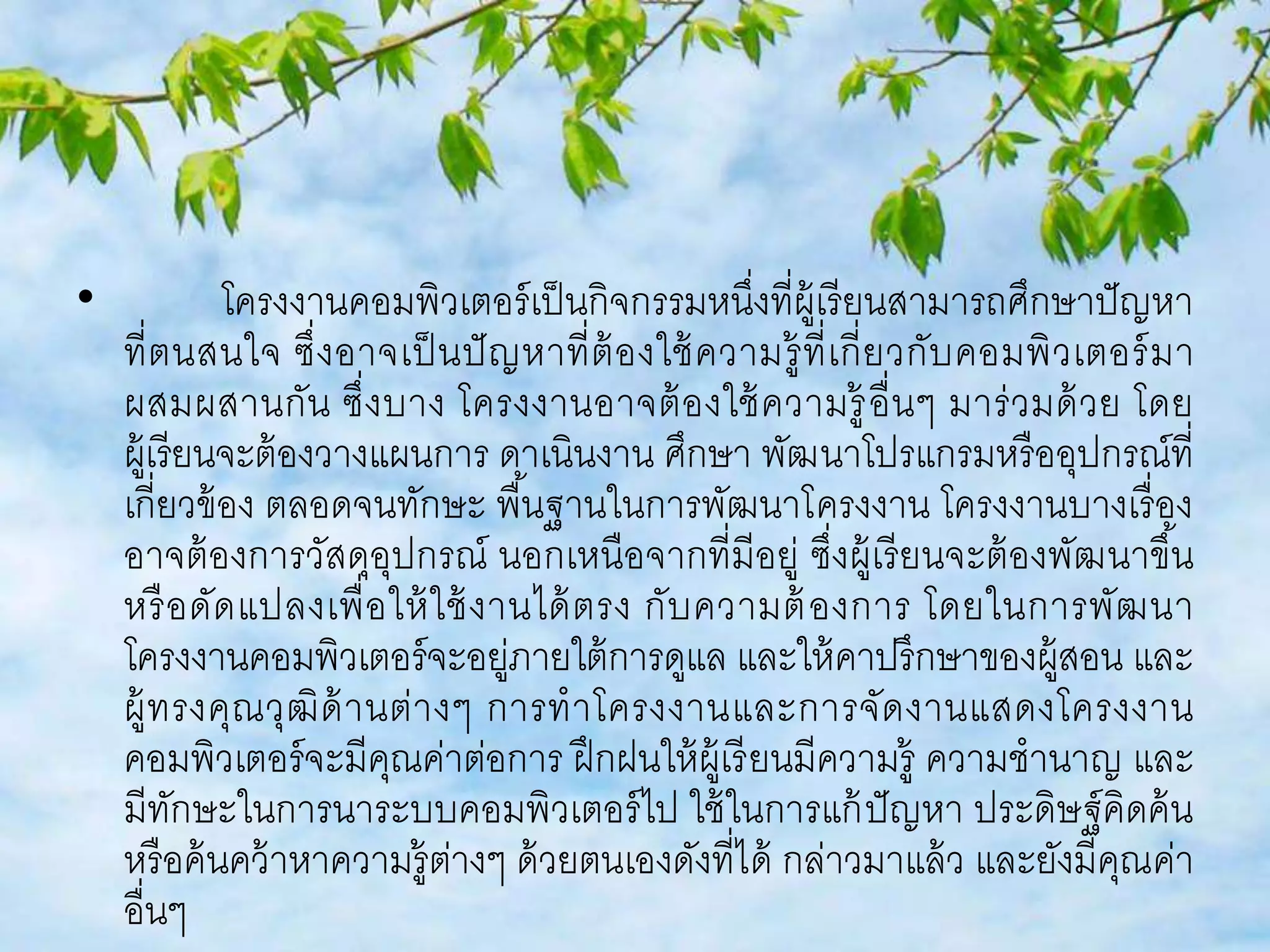 • โครงงานคอมพิวเตอร์เป็นกิจกรรมหนึ่งที่ผู้เรียนสามารถศึกษาปัญหา 
ที่ตนสนใจ ซึ่งอาจเป็นปัญหาที่ต้องใช้ความรู้ที่เกี่ยวกับคอมพิวเตอร์มา 
ผสมผสานกัน ซึ่งบาง โครงงานอาจต้องใช้ความรู้อื่นๆ มาร่วมด้วย โดย 
ผู้เรียนจะต้องวางแผนการ ดาเนินงาน ศึกษา พัฒนาโปรแกรมหรืออุปกรณ์ที่ 
เกี่ยวข้อง ตลอดจนทักษะ พืน้ฐานในการพัฒนาโครงงาน โครงงานบางเรื่อง 
อาจต้องการวัสดุอุปกรณ์ นอกเหนือจากที่มีอยู่ ซึ่งผู้เรียนจะต้องพัฒนาขึน้ 
หรือดัดแปลงเพื่อให้ใช้งานได้ตรง กับความต้องการ โดยในการพัฒนา 
โครงงานคอมพิวเตอร์จะอยู่ภายใต้การดูแล และให้คาปรึกษาของผู้สอน และ 
ผู้ทรงคุณวุฒิด้านต่างๆ การทาโครงงานและการจัดงานแสดงโครงงาน 
คอมพิวเตอร์จะมีคุณค่าต่อการ ฝึกฝนให้ผู้เรียนมีความรู้ ความชานาญ และ 
มีทักษะในการนาระบบคอมพิวเตอร์ไป ใช้ในการแก้ปัญหา ประดิษฐ์คิดค้น 
หรือค้นคว้าหาความรู้ต่างๆ ด้วยตนเองดังที่ได้ กล่าวมาแล้ว และยังมีคุณค่า 
อื่นๆ 
 
