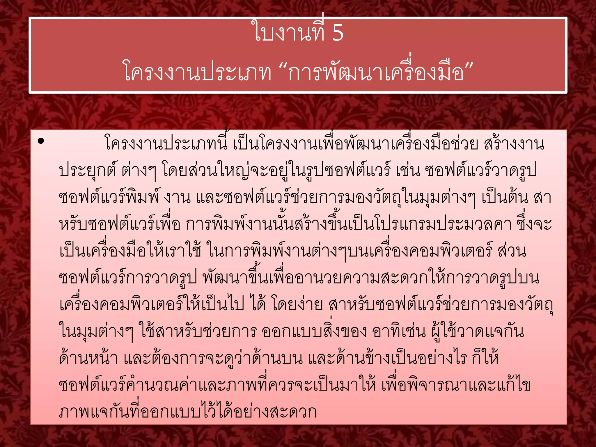 ใบงานที่ 5 
โครงงานประเภท “การพัฒนาเครื่องมือ” 
• โครงงานประเภทนี้เป็นโครงงานเพื่อพัฒนาเครื่องมือช่วย สร้างงาน 
ประยุกต์ ต่างๆ โดยส่วนใหญ่จะอยู่ในรูปซอฟต์แวร์ เช่น ซอฟต์แวร์วาดรูป 
ซอฟต์แวร์พิมพ์ งาน และซอฟต์แวร์ช่วยการมองวัตถุในมุมต่างๆ เป็นต้น สา 
หรับซอฟต์แวร์เพื่อ การพิมพ์งานนัน้สร้างขึน้เป็นโปรแกรมประมวลคา ซงึ่จะ 
เป็นเครื่องมือให้เราใช้ ในการพิมพ์งานต่างๆบนเครื่องคอมพิวเตอร์ ส่วน 
ซอฟต์แวร์การวาดรูป พัฒนาขึน้เพื่ออานวยความสะดวกให้การวาดรูปบน 
เครื่องคอมพิวเตอร์ให้เป็นไป ได้ โดยง่าย สาหรับซอฟต์แวร์ช่วยการมองวัตถุ 
ในมุมต่างๆ ใช้สาหรับช่วยการ ออกแบบสงิ่ของ อาทิเช่น ผู้ใช้วาดแจกัน 
ด้านหน้า และต้องการจะดูว่าด้านบน และด้านข้างเป็นอย่างไร ก็ให้ 
ซอฟต์แวร์คานวณค่าและภาพที่ควรจะเป็นมาให้ เพื่อพิจารณาและแก้ไข 
ภาพแจกันที่ออกแบบไว้ได้อย่างสะดวก 
 